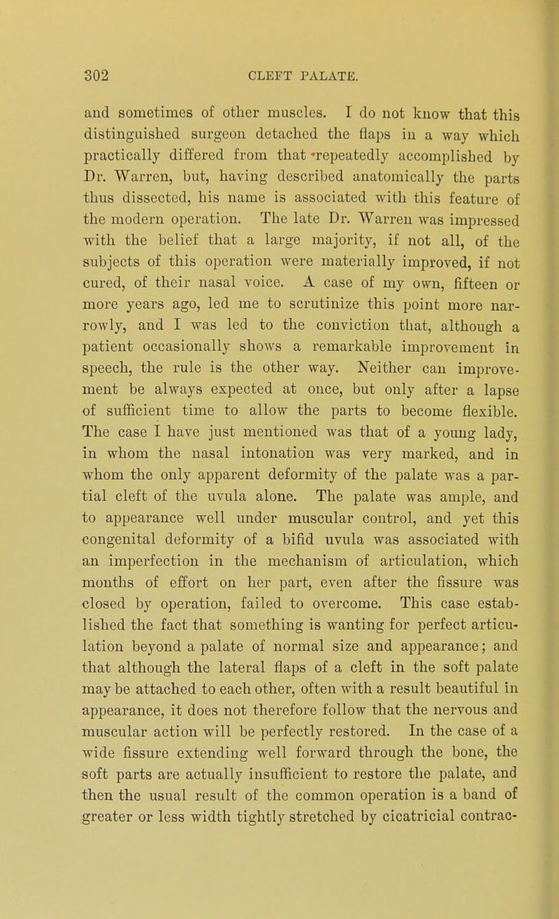 and sometimes of other muscles. I do not know that this distinguished surgeon detached the flaps in a way which practically differed from that -repeatedly accomplished by Dr. Warren, but, having described anatomically the parts thus dissected, his name is associated with this feature of the modern operation. The late Dr. Warren was impressed with the belief that a large majority, if not all, of the subjects of this operation were materially improved, if not cured, of their nasal voice. A case of my own, fifteen or more years ago, led me to scrutinize this point more nar- rowly, and I was led to the conviction that, although a patient occasionally shows a remarkable improvement in speech, the rule is the other way. Neither can improve- ment be always expected at once, but only after a lapse of sufficient time to allow the parts to become flexible. The case I have just mentioned was that of a young lady, in whom the nasal intonation was very marked, and in whom the only apparent deformity of the palate was a par- tial cleft of the uvula alone. The palate was ample, and to appearance well under muscular control, and yet this congenital deformity of a bifid uvula was associated with an imperfection in the mechanism of articulation, which months of effort on her part, even after the fissure was closed by operation, failed to overcome. This case estab- lished the fact that something is wanting for perfect articu- lation beyond a palate of normal size and appearance; and that although the lateral flaps of a cleft in the soft palate may be attached to each other, often with a result beautiful in appearance, it does not therefore follow that the nervous and muscular action will be perfectly restored. In the case of a wide fissure extending well forward through the bone, the soft parts are actually insufficient to restore the palate, and then the usual result of the common operation is a band of greater or less width tightly stretched by cicatricial contrac-
