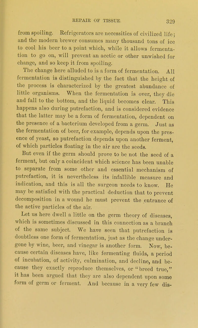 from spoiling. Refrigerators are necessities of civilized life; and the modern brewer consumes many thousand tons of ice to cool his beer to a point which, while it allows fermenta- tion to go on, will prevent an acetic or other unwished for change, and so keep it from spoiling. The change here alluded to is a form of fermentation. All fermentation is distinguished by the fact that the height of the process is characterized by the greatest abundance of little organisms. When the fermentation is over, they die and fall to the bottom, and the liquid becomes clear. This happens also during putrefaction, and is considered evidence that the latter may be a form of fermentation, dependent on the presence of a bacterium developed from a germ. Just as the fermentation of beer, for example, depends upon the pres- ence of yeast, so putrefaction depends upon another ferment, of which particles floating in the air are the seeds. But even if the germ should prove to be not the seed of a ferment, but only a coincident which science has been unable to separate from some other and essential mechanism of putrefaction, it is nevertheless its infallible measure and indication, and this is all the surgeon needs to know. He may be satisfied with the practical deduction that to prevent decomposition in a wound he must prevent the entrance of the active particles of the air. Let us here dwell a little on the germ theory of diseases, which is sometimes discussed in this connection as a branch of the same subject. We have seen that putrefaction is doubtless one form of fermentation, just as the change under- gone by wine, beer, and vinegar is another form. Now, be- cause certain diseases have, like fermenting fluids, a period of incubation, of activity, culmination, and decline, and be- cause they exactly reproduce themselves, or breed true, it has been argued that they are also dependent upon some form of germ or ferment. And because in a very few dis-