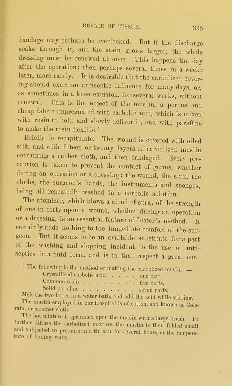 bandage may perhaps be overlooked. But if the discharge soaks through it, and the stain grows larger, the whole dressing must be renewed at once. This happens the day after the operation; then perhaps several times in a week; later, more rarely. It is desirable that the carbolized cover- ing should exert an antiseptic influence for many days, or as sometimes in a knee excision, for several weeks, without renewal. This is the object of the muslin, a porous and cheap fabric impregnated with carbolic acid, which is mixed with rosin to hold and slowly deliver it, and with paraffine to make the rosin flexible.1 Briefly to recapitulate. The wound is covered with oiled silk, and with fifteen or twenty layers of carbolized muslin containing a rubber cloth, and then bandaged. Every pre- caution is taken to prevent the contact of germs, whether during an operation or a dressing; the wound, the skin, the cloths, the surgeon's hands, the instruments and sponges, being all repeatedly washed in a carbolic solution. The atomizer, which blows a cloud of spray of the strength of one in forty upon a wound, whether during an operation or a dressing, is an essential feature of Lister's method. It certainly adds nothing to the immediate comfort of the sur- geon. But it seems to be an available substitute for a part of the washing and slopping incident to the use of anti- septics in a fluid form, and is in that respect a great con- » The following is the method of making the carbolized muslin: — Crystallized carbolic acid .... one part. Common resin five parts. Solid paraffine seven parts. Melt the two latter in a water bath, and add the acid while stirring. The muslin employed in our Hospital is of cotton, and known as Cole- rain, or strainer cloth. The hot mixture is sprinkled upon the muslin with a large brush. To further diffuse the carbolized mixture, the muslin is then folded small and subjected to pressure in a tin can for several hours, at the tempera- ture of boiling water.
