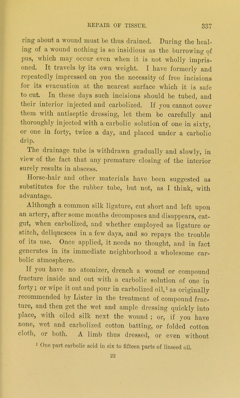 ring about a wound must be thus drained. During the heal- ing of a wound nothing is so insidious as the burrowing of pus, which may occur even when it is not wholly impris- oned. It travels by its own weight. I have formerly and repeatedly impressed on you the necessity of free incisions for its evacuation at the nearest surface which it is safe to cut. In these clays such incisions should be tubed, and their interior injected and carbolized. If you cannot cover them with antiseptic dressing, let them be carefully and thoroughly injected with a carbolic solution of one in sixty, or one in forty, twice a day, and placed under a carbolic drip. The drainage tube is withdrawn gradually and slowly, in view of the fact that any premature closing of the interior surely results in abscess. Horse-hair and other materials have been suggested as substitutes for the rubber tube, but not, as I think, with advantage. Although a common silk ligature, cut short and left upon an artery, after some months decomposes and disappears, cat- gut, when carbolized, and whether employed as ligature or stitch, deliquesces in a few days, and so repays the trouble of its use. Once applied, it needs no thought, and in fact generates in its immediate neighborhood a wholesome car- bolic atmosphere. If you have no atomizer, drench a wound or compound fracture inside and out with a carbolic solution of one in forty; or wipe it out and pour in carbolized oil,1 as originally recommended by Lister in the treatment of compound frac- ture, and then get the wet and ample dressing quickly into place, with oiled silk next the wound ; or, if you have none, wet and carbolized cotton batting, or folded cotton cloth, or both. A limb thus dressed, or even without 1 One part carbolic acid in six to fifteen parts of linseed oil. 22