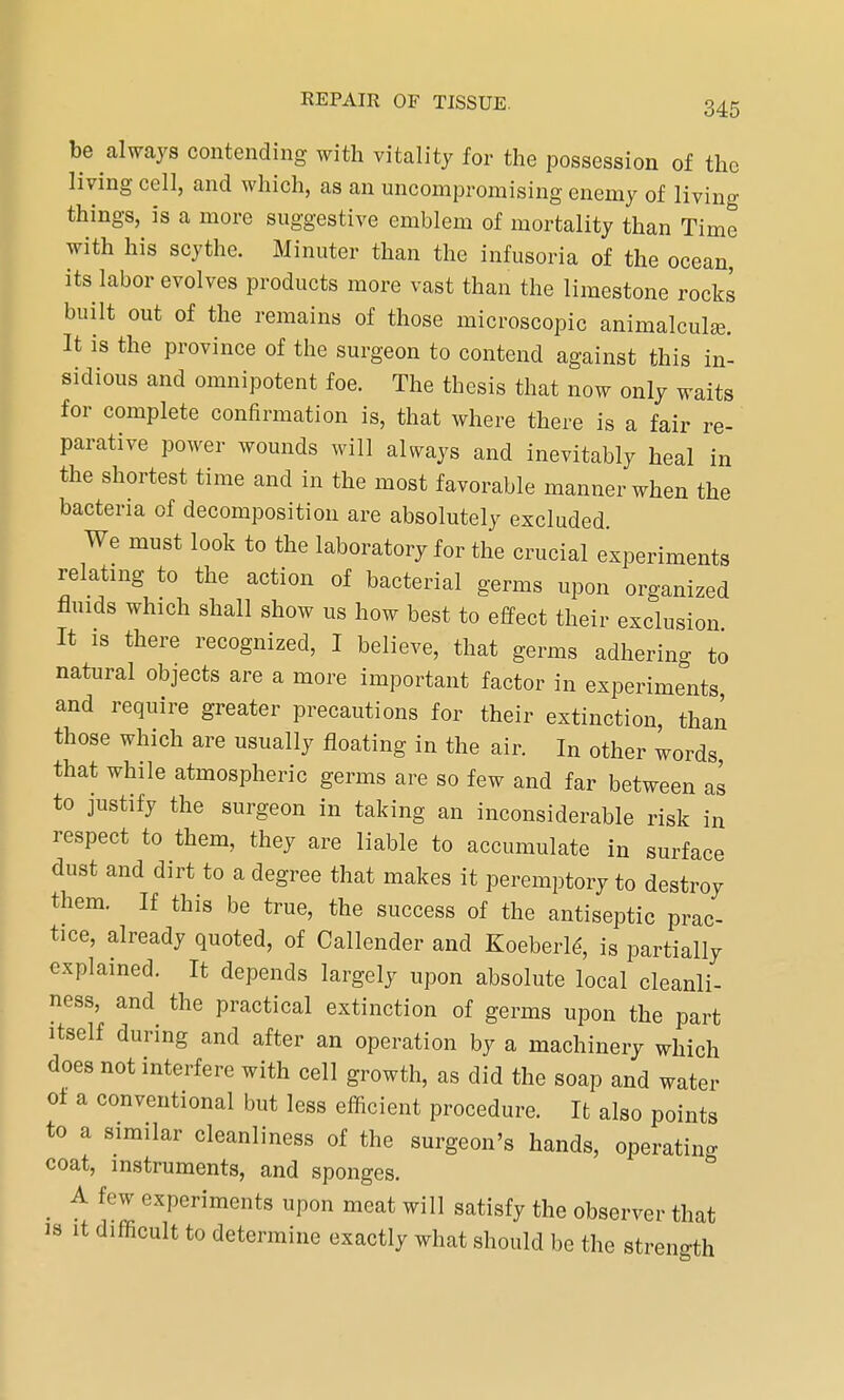 be always contending with vitality for the possession of the living cell, and which, as an uncompromising enemy of living things, is a more suggestive emblem of mortality than Time with his scythe. Minuter than the infusoria of the ocean, its labor evolves products more vast than the limestone rocks built out of the remains of those microscopic animalcula?. It is the province of the surgeon to contend against this in- sidious and omnipotent foe. The thesis that now only waits for complete confirmation is, that where there is a fair re- parative power wounds will always and inevitably heal in the shortest time and in the most favorable manner when the bacteria of decomposition are absolutely excluded. We must look to the laboratory for the crucial experiments relating to the action of bacterial germs upon organized fluids which shall show us how best to effect their exclusion It is there recognized, I believe, that germs adhering to natural objects are a more important factor in experiments and require greater precautions for their extinction, than those which are usually floating in the air. In other words, that while atmospheric germs are so few and far between as to justify the surgeon in taking an inconsiderable risk in respect to them, they are liable to accumulate in surface dust and dirt to a degree that makes it peremptory to destroy them. If this be true, the success of the antiseptic prac- tice, already quoted, of Callender and Koeberld, is partially explained. It depends largely upon absolute local cleanli- ness, and the practical extinction of germs upon the part itself during and after an operation by a machinery which does not interfere with cell growth, as did the soap and water of a conventional but less efficient procedure. It also points to a similar cleanliness of the surgeon's hands, operating coat, instruments, and sponges. A few experiments upon meat will satisfy the observer that is it difficult to determine exactly what should be the strength