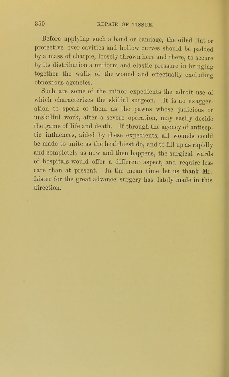 Before applying such a band or bandage, the oiled lint or protective over cavities and hollow curves should be padded by a mass of charpie, loosely thrown here and there, to secure by its distribution a uniform and elastic pressure in bringing together the walls of the wound and effectually excluding obnoxious agencies. Such are some of the minor expedients the adroit use of which characterizes the skilful surgeon. It is no exagger- ation to speak of them as the pawns whose judicious or unskilful work, after a severe operation, may easily decide the game of life and death. If through the agency of antisep- tic influences, aided by these expedients, all wounds could be made to unite as the healthiest do, and to fill up as rapidly and completely as now and then happens, the surgical wards of hospitals would offer a different aspect, and require less care than at present. In the mean time let us thank Mr. Lister for the great advance surgery has lately made in this direction.