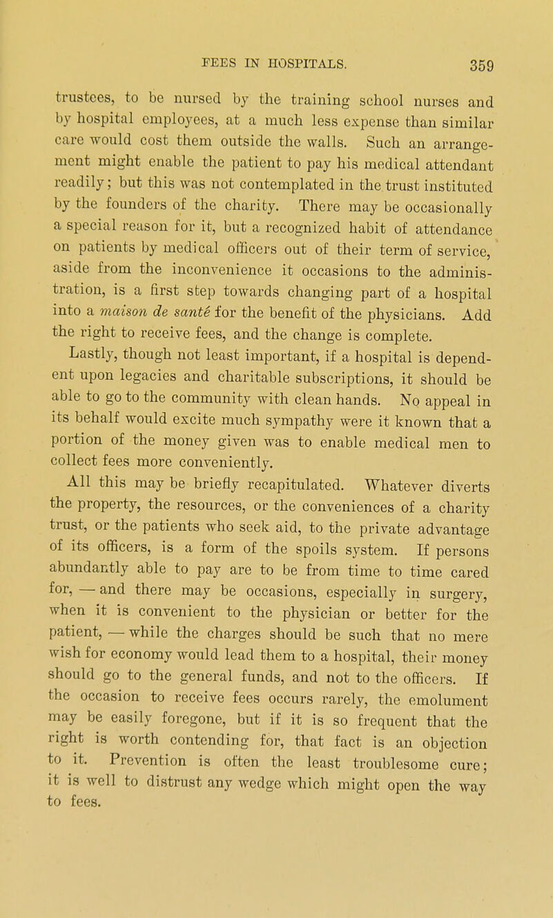 trustees, to be nursed by the training school nurses and by hospital employees, at a much less expense than similar care would cost them outside the walls. Such an arrange- ment might enable the patient to pay his medical attendant readily; but this was not contemplated in the trust instituted by the founders of the charity. There may be occasionally a special reason for it, but a recognized habit of attendance on patients by medical officers out of their term of service, aside from the inconvenience it occasions to the adminis- tration, is a first step towards changing part of a hospital into a maison de sante for the benefit of the physicians. Add the right to receive fees, and the change is complete. Lastly, though not least important, if a hospital is depend- ent upon legacies and charitable subscriptions, it should be able to go to the community with clean hands. No appeal in its behalf would excite much sympathy were it known that a portion of the money given was to enable medical men to collect fees more conveniently. All this may be briefly recapitulated. Whatever diverts the property, the resources, or the conveniences of a charity trust, or the patients who seek aid, to the private advantage of its officers, is a form of the spoils system. If persons abundantly able to pay are to be from time to time cared for, — and there may be occasions, especially in surgery, when it is convenient to the physician or better for the patient, — while the charges should be such that no mere wish for economy would lead them to a hospital, their money should go to the general funds, and not to the officers. If the occasion to receive fees occurs rarely, the emolument may be easily foregone, but if it is so frequent that the right is worth contending for, that fact is an objection to it. Prevention is often the least troublesome cure; it is well to distrust any wedge which might open the way to fees.