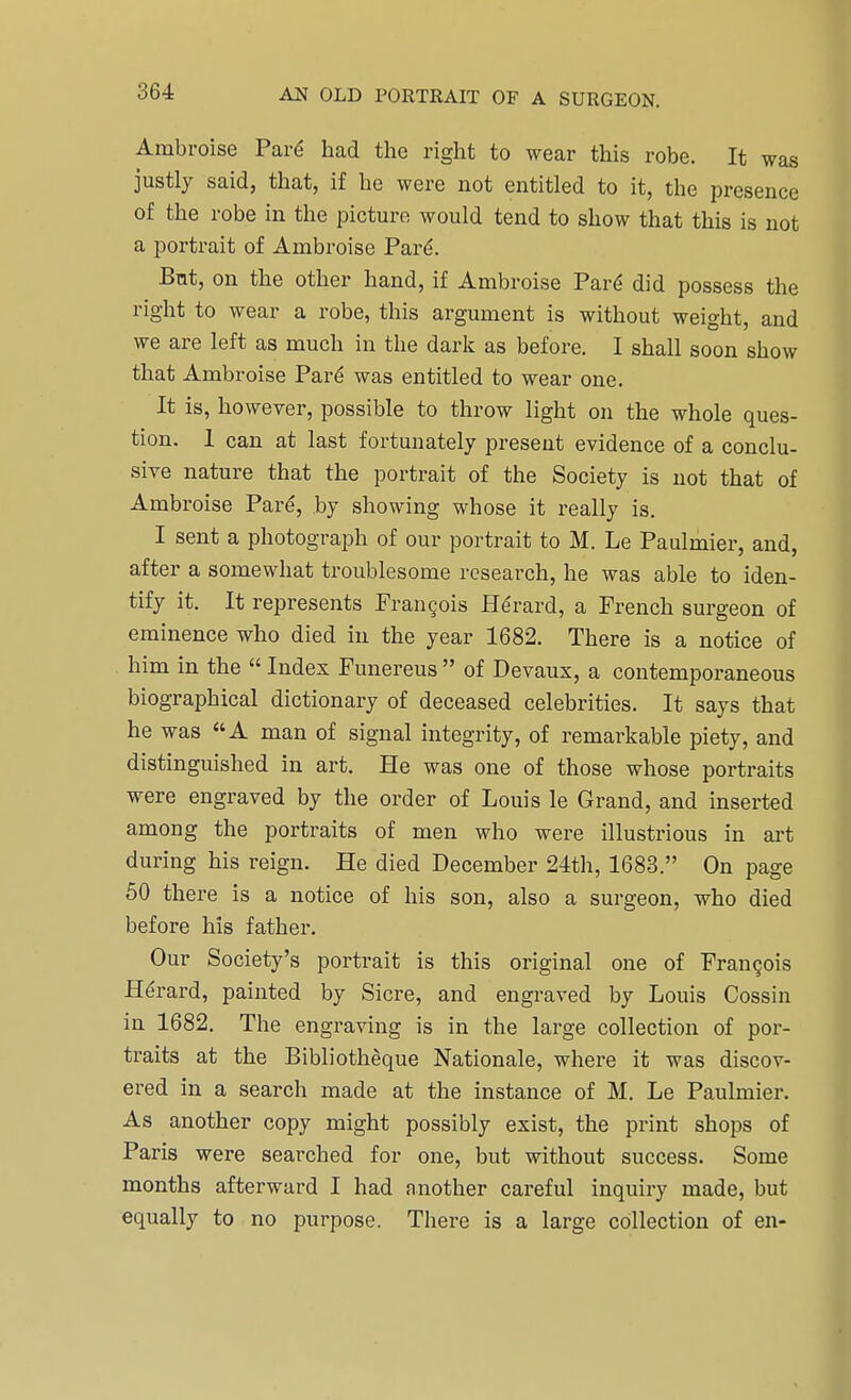 Ambroise Pare* had the right to wear this robe. It was justly said, that, if he were not entitled to it, the presence of the robe in the picture would tend to show that this is not a portrait of Ambroise Pare*. But, on the other hand, if Ambroise Pare did possess the right to wear a robe, this argument is without weight, and we are left as much in the dark as before. I shall soon show that Ambroise Pare was entitled to wear one. It is, however, possible to throw light on the whole ques- tion. 1 can at last fortunately present evidence of a conclu- sive nature that the portrait of the Society is not that of Ambroise Pare, by showing whose it really is. I sent a photograph of our portrait to M. Le Paulmier, and, after a somewhat troublesome research, he was able to iden- tify it. It represents Francois Herard, a French surgeon of eminence who died in the year 1682. There is a notice of him in the  Index Funereus  of Devaux, a contemporaneous biographical dictionary of deceased celebrities. It says that he was A man of signal integrity, of remarkable piety, and distinguished in art. He was one of those whose portraits were engraved by the order of Louis le Grand, and inserted among the portraits of men who were illustrious in art during his reign. He died December 24th, 1683. On page 50 there is a notice of his son, also a surgeon, who died before his father. Our Society's portrait is this original one of Francois Herard, painted by Sicre, and engraved by Louis Cossin in 1682. The engraving is in the large collection of por- traits at the Bibliotheque Nationale, where it was discov- ered in a search made at the instance of M. Le Paulmier. As another copy might possibly exist, the print shops of Paris were searched for one, but without success. Some months afterward I had another careful inquiry made, but equally to no purpose. There is a large collection of en-