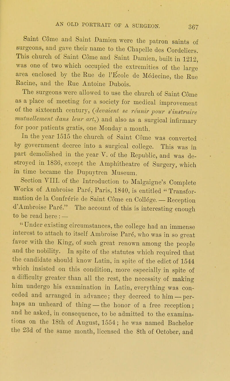 Saint C6me and Saint Damien were the patron saints of surgeons, and gave their name to the Chapelle des Cordeliers. This church of Saint CSme and Saint Damien, built in 1212, was one of two which occupied the extremities of the large area enclosed by the Rue de l'Ecole de Medecine, the Rue Racine, and the Rue Antoine Dubois. The surgeons were allowed to use the church of Saint CSme as a place of meeting for a society for medical improvement of the sixteenth century, (devaient se reunir pour s'instruire mutuellement clans leur art,) and also as a surgical infirmary for poor patients gratis, one Monday a month. In the year 1515 the church of Saint C6me was converted by government decree into a surgical college. This was in part demolished in the year V. of the Republic, and was de- stroyed in 1836, except the Amphitheatre of Surgery, which in time became the Dupuytren Museum. Section VIII. of the Introduction to Malgaigne's Complete Works of Ambroise Pare, Paris, 1840, is entitled  Transfor- mation de la Confrerie de Saint C6me en College. — Reception d'Ambroise Pare\ The account of this is interesting enough to be read here : —  Under existing circumstances, the college had an immense interest to attach to itself Ambroise Pard, who was in so great favor with the King, of such great renown among the people and the nobility. In spite of the statutes which required that the candidate should know Latin, in spite of the edict of 1544 which insisted on this condition, more especially in spite of a difficulty greater than all the rest, the necessity of making him undergo his examination in Latin, everything was con- ceded and arranged in advance; they decreed to him — per- haps an unheard of thing — the honor of a free reception; and he asked, in consequence, to be admitted to the examina- tions on the 18th of August, 1554; he was named Bachelor the 23d of the same month, licensed the 8th of October, and