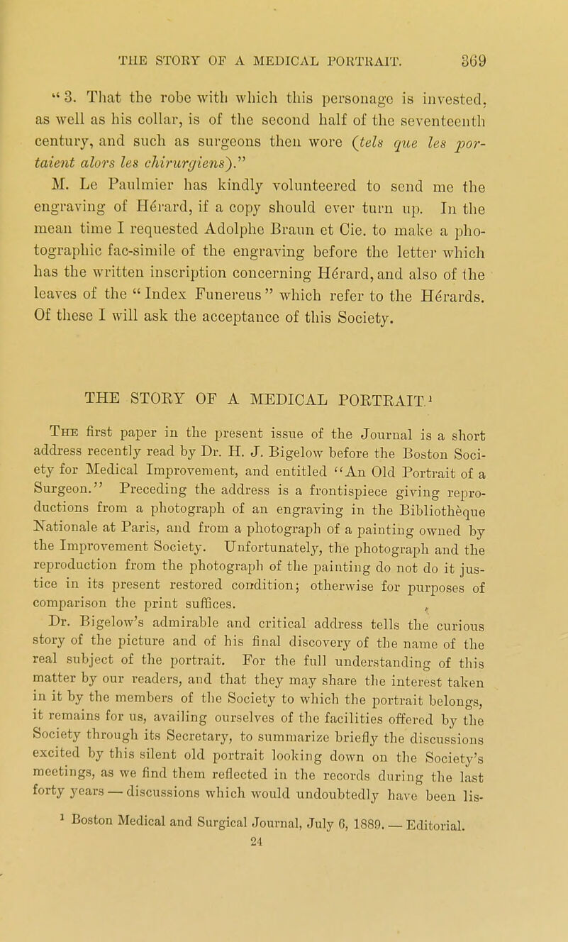  3. That the robe with which this personage is invested, as well as his collar, is of the second half of the seventeenth century, and such as surgeons then wore (teh que les por- taient alors les chirurglens'). M. Le Paulmier has kindly volunteered to send me the engraving of Herard, if a copy should ever turn up. In the mean time I requested Adolphe Braun et Cie. to make a pho- tographic fac-simile of the engraving before the letter which has the written inscription concerning Herard, and also of the leaves of the  Index Funereus  which refer to the Herards. Of these I will ask the acceptance of this Society. THE STOEY OF A MEDICAL PORTRAIT1 The first paper in the present issue of the Journal is a short address recently read by Dr. H. J. Bigelow before the Boston Soci- ety for Medical Improvement, and entitled An Old Portrait of a Surgeon. Preceding the address is a frontispiece giving repro- ductions from a photograph of an engraving in the Bibliotkeque Rationale at Paris, and from a photograph of a painting owned by the Improvement Society. Unfortunately, the photograph and the reproduction from the photograph of the painting do not do it jus- tice in its present restored condition; otherwise for purposes of comparison the print suffices. Dr. Bigelow's admirable and critical address tells the curious story of the picture and of his final discovery of the name of the real subject of the portrait. For the full understanding of this matter by our readers, and that they may share the interest taken in it by the members of the Society to which the portrait belongs, it remains for us, availing ourselves of the facilities offered by the Society through its Secretary, to summarize briefly the discussions excited by this silent old portrait looking down on the Society's meetings, as we find them reflected in the records during the last forty years — discussions which would undoubtedly have been lis- 1 Boston Medical and Surgical Journal, July 6, 1889. — Editorial. 24