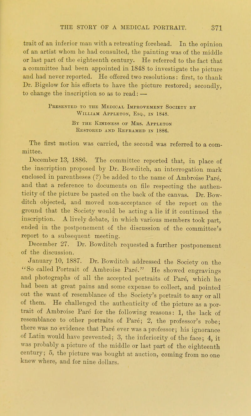 trait of an inferior mau with a retreating forehead. In the opinion of an artist whom he had consulted, the painting was of the middle or last part of the eighteenth century. He referred to the fact that a committee had been appointed in 1848 to investigate the picture and had never reported. He offered two resolutions: first, to thank Dr. Bigelow for his efforts to have the picture restored; secondly, to change the inscription so as to read: — Presented to the Medical Improvement Society by William Appleton, Esq., in 1848. By the Kindness op Mrs. Appleton Restored and Reframed in 1886. The first motion was carried, the second was referred to a com- mittee. December 13, 1886. The committee reported that, in place of the inscription proposed by Dr. Bowditch, an interrogation mark enclosed in parentheses (?) be added to the name of Ambroise Pare, and that a reference to documents on file respecting the authen- ticity of the picture be pasted on the back of the canvas. Dr. Bow- ditch objected, and moved non-acceptance of the report on the ground that the Society would be acting a lie if it continued the inscription. A lively debate, in which various members took part, ended in the postponement of the discussion of the committee's report to a subsequent meeting. December 27. Dr. Bowditch requested a further postponement of the discussion. January 10, 1887. Dr. Bowditch addressed the Society on the So called Portrait of Ambroise Pare. He showed engravings and photographs of all the accepted portraits of Pare, which he had been at great pains and some expense to collect, and pointed out the want of resemblance of the Society's portrait to any or all of them. He challenged the authenticity of the picture as a por- trait of Ambroise Pare for the following reasons: 1, the lack of resemblance to other portraits of Pare; 2, the professor's robe; there was no evidence that Pare ever was a professor; his ignorance of Latin would have prevented; 3, the inferiority of the face; 4, it was probably a picture of the middle or last part of the eighteenth century; 5, the picture was bought at auction, coming from no one knew where, and for nine dollars.