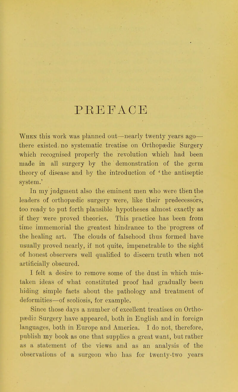 PREFACE When this work was planned out—nearly twenty years ago— there existed. no systematic treatise on Orthopaedic Surgery which recognised properly the revolution which had been made in all surgery by the demonstration of the germ theory of disease and by the introduction of * the antiseptic system.' In my judgment also the eminent men who were then the leaders of orthopaedic surgery were, like their predecessors, too ready to put forth plausible hypotheses almost exactly as if they were proved theories. This practice has been from time immemorial the greatest hindrance to the progress of the healing art. The clouds of falsehood thus formed have usually proved nearly, if not quite, impenetrable to the sight of honest observers well qualified to discern truth when not artificially obscured. I felt a desire to remove some of the dust in which mis- taken ideas of what constituted proof had gradually been hiding simple facts about the pathology and treatment of deformities—of scoliosis, for example. Since those days a number of excellent treatises on Ortho- paedic Surgery have appeared, both in English and in foreign languages, both in Europe and America. I do not, therefore, publish my book as one that supplies a great want, but rather as a statement of the views and as an analysis of the observations of a surgeon who has for twenty-two yeMs