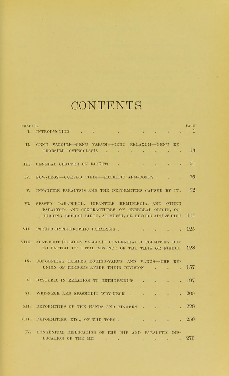 CONTENTS rltAf'TER FAOK I. INTRODUCTION 1 II. GENU VALGUM—GENU VARUM^—^GENO RELAXUM—GENU RE- TROKSUM—OSTEOCLASIS . 13 III. GENERAL CHAPTER ON RICKETS . 51 IV. BOW-LEGS—CURVED TIBI^—RACHITIC AKM-BONES . 76 V. INFANTILE PARALYSIS AND THE DEFORMITIES CAUSED BY IT . 82 VI. SPASTIC PARAPLEGIA, INFANTILE HEMIPLEGIA, AND OTHER PARALYSES AND CONTRACTURES OF CEREBRAL ORIGIN, OC- CURRING BEFORE BIRTH, AT BIRTH, OR BEFORE ADULT LIFE 114 VII. PSEUDO-HYPERTROPHIC PARALYSIS . 125 VIII. FLAT-FOOT (TALIPES VALGUS)—CONGENITAL DEFORMITIES DUE TO PARTIAL OR TOTAL ABSENCE OF THE TIBIA OR FIBULA 128 IX. CONGENITAL TALIPES EQUINO-VARUS AND VARUS—THE UNION OF TENDONS AFTER THEIR DIVISION X. HYSTERIA IN RELATION TO ORTHOl'^EDICS XI. WRY-NECK AND SPASMODIC WRY-NECK . XII. DEFORMITIES OF THE HANDS AND FINGERS . Xm. DEFORMITIES, ETC., OF THE TOES . . . , IV. CONGENITAL DISLOCATION OF THE HIP AND PARALYTIC LOCATION OF THE HIP RE DIS 157 197 208 228 250 278