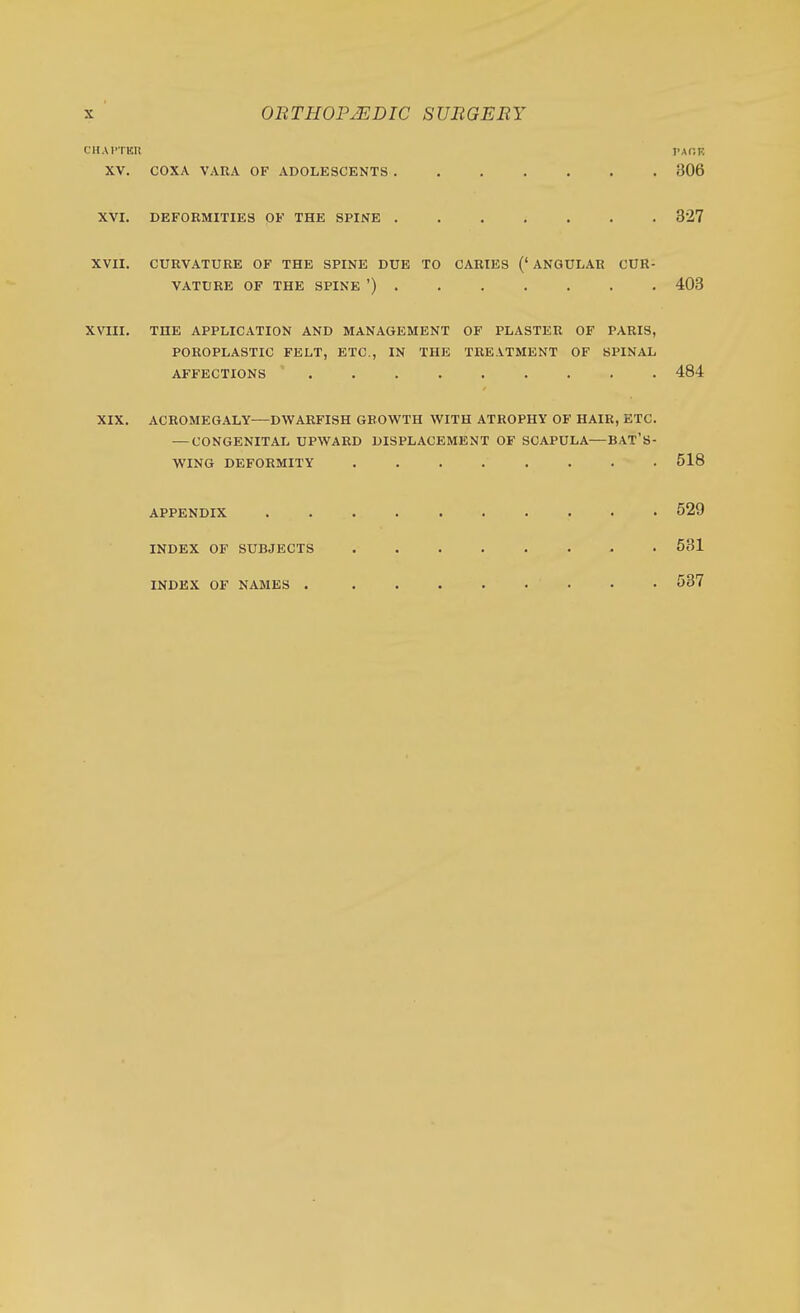cnArxKii PAr.K XV. COXA VARA OF ADOLESCENTS 306 XVI. DEFORMITIES OF THE SPINE 827 XVII, CURVATURE OF THE SPINE DUE TO CARIES (' ANGULAR CUR- VATURE OF THE SPINE ') 403 XVIII. THE APPLICATION AND MANAGEMENT OF PLASTER OF PARIS, POROPLASTIC FELT, ETC., IN THE TREATMENT OF SPINAL AFFECTIONS 484 XIX. ACROMEGALY^—DWARFISH GROWTH WITH ATROPHY OF HAIR, ETC. — CONGENITAL UPWARD DISPLACEMENT OF SCAPULA—BAT'S- WING DEFORMITY 518 APPENDIX 529 INDEX OF SUBJECTS 531 INDEX OF NAMES 537
