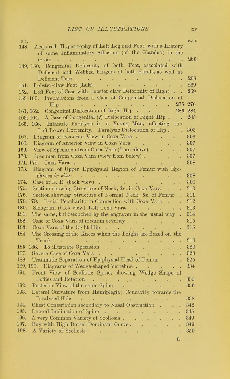 FIG. PAOl! 148. Acquired Hypertrophy of Left Leg and Foot, with a History of some Inflammatory Affection (of the Glands ?) in the Groin 266 149, 150. Congenital Deformity of both Feet, associated with Deficient and Webbed Fingers of both Hands, as well as Deficient Toes 268 151. Lobster-claw Foot (Left) 269 152. Left Foot of Case with Lobster-claw Deformity of Right . . 269 153-160. Preparations from a Case of Congenital Dislocation of Hip 275,276 161, 162. Congenital Dislocation of Eight Hip . . . 283, 284 163, 164. A Case of Congenital (?) Dislocation of Eight Hip . . 285 165, 166. Infantile Paralysis in a Young Man, affecting the Left Lower Extremity. Paralytic Dislocation of Hip . . 303 167. Diagram of Posterior View in Coxa Vara 306 168. Diagram of Anterior View in Coxa Vara .... 307 169. View of Specimen from Coxa Vara (from above) . . . 307 170. Specimen from Coxa Vara (view from below) .... 307 171. 172. Coxa Vara 308 173. Diagram of Upper Epiphysial Eegion of Femur with Epi- physes in situ ......... 308 174. Case of E. E. (back view) 309 175. Section showing Stnicture of Neck, &c. in Coxa Vara . . 310 176. Section showing Structure of Normal Neck, &c. of Femur . 311 178, 179. Facial Pecuharity in Connection with Coxa Vara . . 312 180. Skiagram (back view), Left Coxa Vara 313 181. The same, but retouched by the engraver in the usual way . 314 182. Case of Coxa Vara of medium severity 315 183. Coxa Vara of the Eight Hip . . . . . . .315 184. The Crossing of the Knees when the Thighs are flexed on the Trimk 316 185. 186. To illustrate Operation 320 187. Severe Case of Coxa Vara 323 188. Traumatic Separation of Epiphysial Head of Femur . . 325 189. 190. Diagrams of Wedge-shaped Vertebras . . .... 334 191. Front View of Scoliotic Spine, showing Wedge Shape of Bodies and Eotation . . . , 335 192. Posterior View of the same Spine 386 193. Lateral Curvature from Hemiplegia; Concavity towards the Paralysed Side 338 194. Chest Constriction secondary to Nasal Obstruction . . . 342 195. Lateral Inclination of Spine ....... 346 196. A very Common Variety of Scoliosis 349 197. Boy with High Dorsal Dominant Curve 349 198. A Variety of Scoliosis .350 a