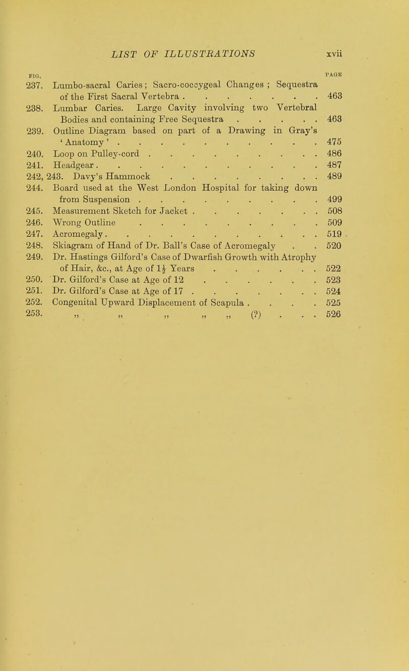 FIG. PAQB 237. Lumbo-sacral Caries; Sacro-coccygeal Changes ; Sequestra of the First Sacral Vertebra 463 238. Lumbar Caries. Large Cavity involving two Vertebral Bodies and containing Free Sequestra 463 239. Outline Diagram based on part of a Drawing in Gray's ' Anatomy' 475 240. Loop on Pulley-cord ......... 486 241. Headgear 487 242. 243. Davy's Hammock 489 244. Board used at the West London Hospital for taking dow^n from Suspension . 499 245. Measurement Sketch for Jacket ....... 508 246. Wrong Outline 509 247. Acromegaly 519 248. Skiagram of Hand of Dr. Ball's Case of Acromegaly . . 520 249. Dr. Hastings Gilford's Case of Dwarfish Growth with Atrophy of Hair, &c., at Age of 1^ Years 522 250. Dr. Gilford's Case at Age of 12 623 251. Dr. Gilford's Case at Age of 17 524 252. Congenital Upward Displacement of Scapula .... 525 253. „ „ „ „ „ (?) . . . 526