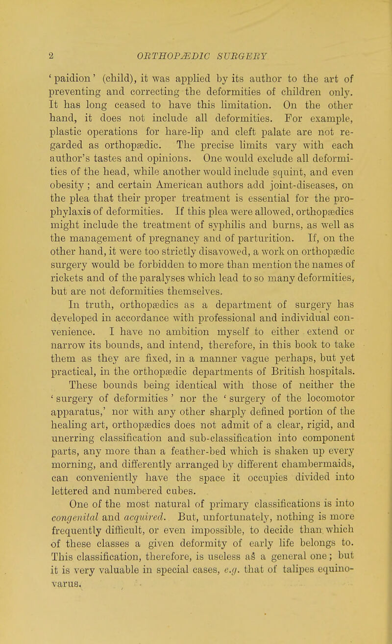 ' paidion' (child), it was applied by its author to the art of preventing and correcting the deformities of children only. It has long ceased to have this limitation. On the other hand, it does not include all deformities. For example, plastic operations for hare-lip and cleft palate are not re- garded as orthopsedic. The precise limits vary with each author's tastes and opinions. One would exclude all deformi- ties of the head, while another would include squint, and even obesity ; and certain American authors add joint-diseases, on the plea that their proper treatment is essential for the ipro- phylaxis of deformities. If this plea were allowed, orthopaedics might include the treatment of syphilis and burns, as well as the management of pregnancy and of parturition. If, on the other hand, it were too strictly disavowed, a work on orthoptedic surgery would be forbidden to more than mention the names of rickets and of the paralyses which lead to so many deformities, but are not deformities themselves. In truth, orthopaedics as a department of surgery has developed in accordance with professional and individual con- venience. I have no ambition myself to either extend or narrow its bounds, and intend, therefore, in this book to take them as they are fixed, in a manner vague perhaps, but yet practical, in the orthopaedic departments of British hospitals. These bounds being identical with those of neither the ' surgery of deformities ' nor the ' surgery of the locomotor apparatus,' nor with any other sharply defined portion of the healing art, orthopsedics does not admit of a clear, rigid, and unerring classification and sub-classification into component parts, any more than a feather-bed which is shaken up every morning, and differently arranged by different chambermaids, can conveniently have the space it occupies divided into lettered and numbered cubes. One of the most natural of primary classifications is into congenUal and acquired. But, unfortunately, nothing is more frequently difficult, or even impossible, to decide than, which of these classes a given deformity of early life belongs to. This classification, therefore, is useless aS a general one; but it is very valuable in special cases, e.g. that of taHpes equino- varus.