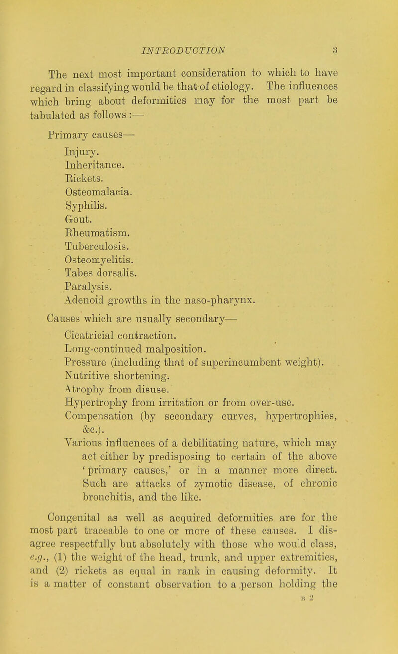 The next most important consideration to which to have regard in classifying would be that of etiology. The influences which bring about deformities may for the most part be tabulated as follows :—• Primary causes— Injury. Inheritance. Eickets. Osteomalacia. Sj^philis. Gout. Kheumatism. Tuberculosis. Osteomyelitis. Tabes dorsalis. Paralysis. Adenoid growths in the naso-pharynx. Causes which are usually secondary— Cicatricial contraction. Long-continued malposition. Pressure (including that of superincumbent weight). Nutritive shortening. Atrophy from disuse. Hypertrophy from irritation or from over-use. Compensation (by secondary curves, hypertrophies, &c.). Various influences of a debilitating nature, which may act either by predisposing to certain of the above ' primary causes,' or in a manner more direct. Such are attacks of zymotic disease, of chronic bronchitis, and the like. Congenital as well as acquired deformities are for the most part traceable to one or more of these causes. I dis- agree respectfully but absolutely with those who would class, (1) the weight of the head, trunk, and upper extremities, and (2) rickets as equal in rank in causing deformity. It is a matter of constant observation to a person holding the n 2