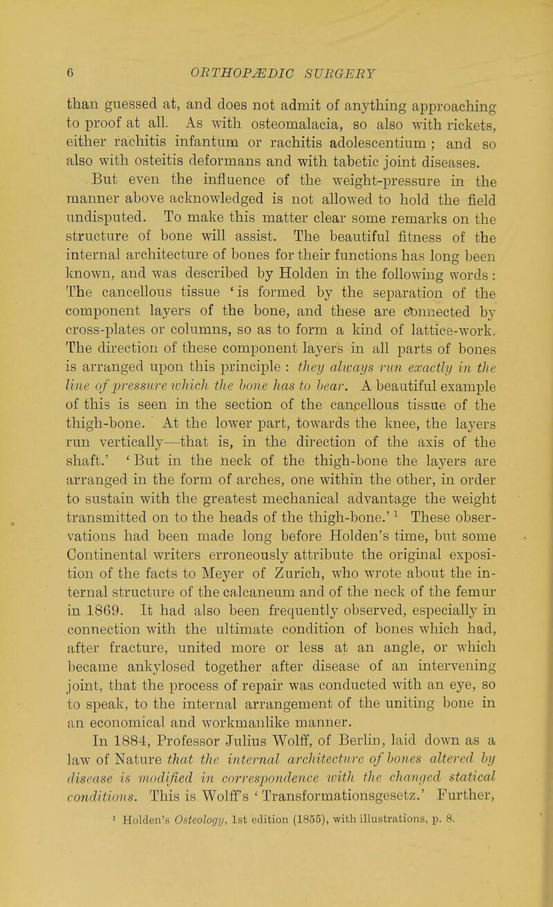 than guessed at, and does not admit of anything approaching to proof at all. As with osteomalacia, so also with rickets, either rachitis infantum or rachitis adolescentium ; and so also with osteitis deformans and with tabetic joint diseases. But even the influence of the weight-pressure in the manner above acknowledged is not allowed to hold the field undisputed. To make this matter clear some remarks on the structure of bone will assist. The beautiful fitness of the internal architecture of bones for their functions has long been known, and was described by Holden in the following words: The cancellous tissue 'is formed by the separation of the component layers of the bone, and these are ctDnnected by cross-plates or columns, so as to form a kind of lattice-work. The direction of these component layers in all parts of bones is arranged upon this principle : they always run exactly in the line of lyresmrc which the hone has to hear. A beautiful examj)le of this is seen in the section of the cancellous tissue of the thigh-bone. At the lower part, towards the knee, the layers run vertically—^that is, in the direction of the axis of the shaft.' ' But in the neck of the thigh-bone the layers are arranged in the form of arches, one within the other, in order to sustain with the greatest mechanical advantage the weight transmitted on to the heads of the thigh-bone.' ^ These obser- vations had been made long before Holden's time, but some Continental writers erroneously attribute the original exposi- tion of the facts to Meyer of Zurich, who wrote about the in- ternal structure of the calcaneum and of the neck of the femur in 1869. It had also been frequently observed, especially in connection with the ultimate condition of bones which had, after fracture, united more or less at an angle, or which became ankylosed together after disease of an intervening joint, that the process of repair was conducted with an eye, so to speak, to the internal arrangement of the uniting bone in an economical and workmanlike manner. In 1884, Professor Julius Wolff, of Berlin, laid down as a law of Nature that the internal architecture of hones altered by disease is modified in corresjJOiidence ivith the chanc/ed statical conditions. This is Wolff's ' Transformationsgesetz.' Further, • Holden's Osteology, 1st edition (1855), with illustrations, p. 8.