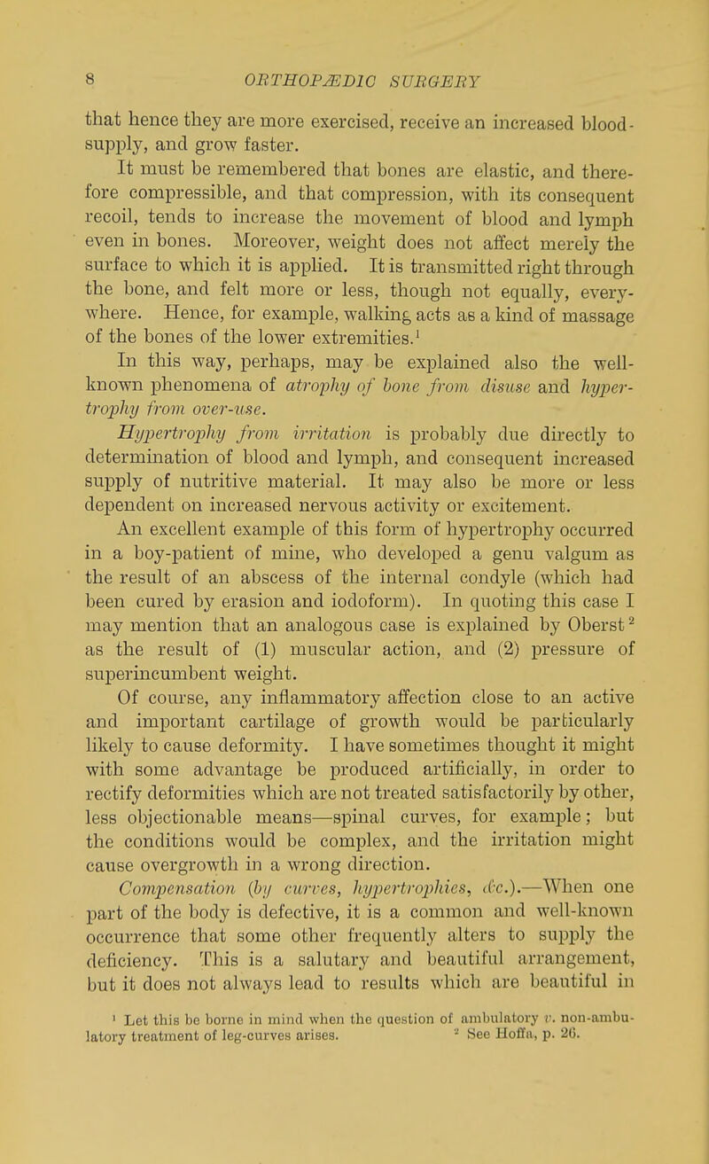 that hence they are more exercised, receive an increased blood- supply, and grow faster. It must be remembered that bones are elastic, and there- fore compressible, and that compression, with its consequent recoil, tends to increase the movement of blood and lymph even in bones. Moreover, weight does not affect merely the surface to which it is applied. It is transmitted right through the bone, and felt more or less, though not equally, every- where. Hence, for example, walking acts as a kind of massage of the bones of the lower extremities.' In this way, perhaps, may be explained also the well- known phenomena of atrojjhy of hone from disuse and hyper- trophy from over-use. Hypertrophy from irritation is probably due directly to determination of blood and lymph, and consequent increased supply of nutritive material. It may also be more or less dependent on increased nervous activity or excitement. An excellent example of this form of hypertrophy occurred in a boy-patient of mine, who developed a genu valgum as the result of an abscess of the internal condyle (which had been cured by erasion and iodoform). In quoting this case I may mention that an analogous case is explained by Oberst ^ as the result of (1) muscular action, and (2) pressure of superincumbent weight. Of course, any inflammatory affection close to an active and important cartilage of growth would be particularly likely to cause deformity. I have sometimes thought it might with some advantage be produced artificially, in order to rectify deformities which are not treated satisfactorily by other, less objectionable means—spinal curves, for example; but the conditions would be complex, and the irritation might cause overgrowth in a wrong direction. Compensation (by curves, hypertrophies, (Cc).—When one part of the body is defective, it is a common and well-known occurrence that some other frequently alters to supply the deficiency. This is a salutary and beautiful arrangement, but it does not always lead to results which are beautiful in ' Let this be borne in mind when the question of ambulatory r. non-ambu- latory treatment of leg-curves arises. ^ See HoCfa, p. 26.