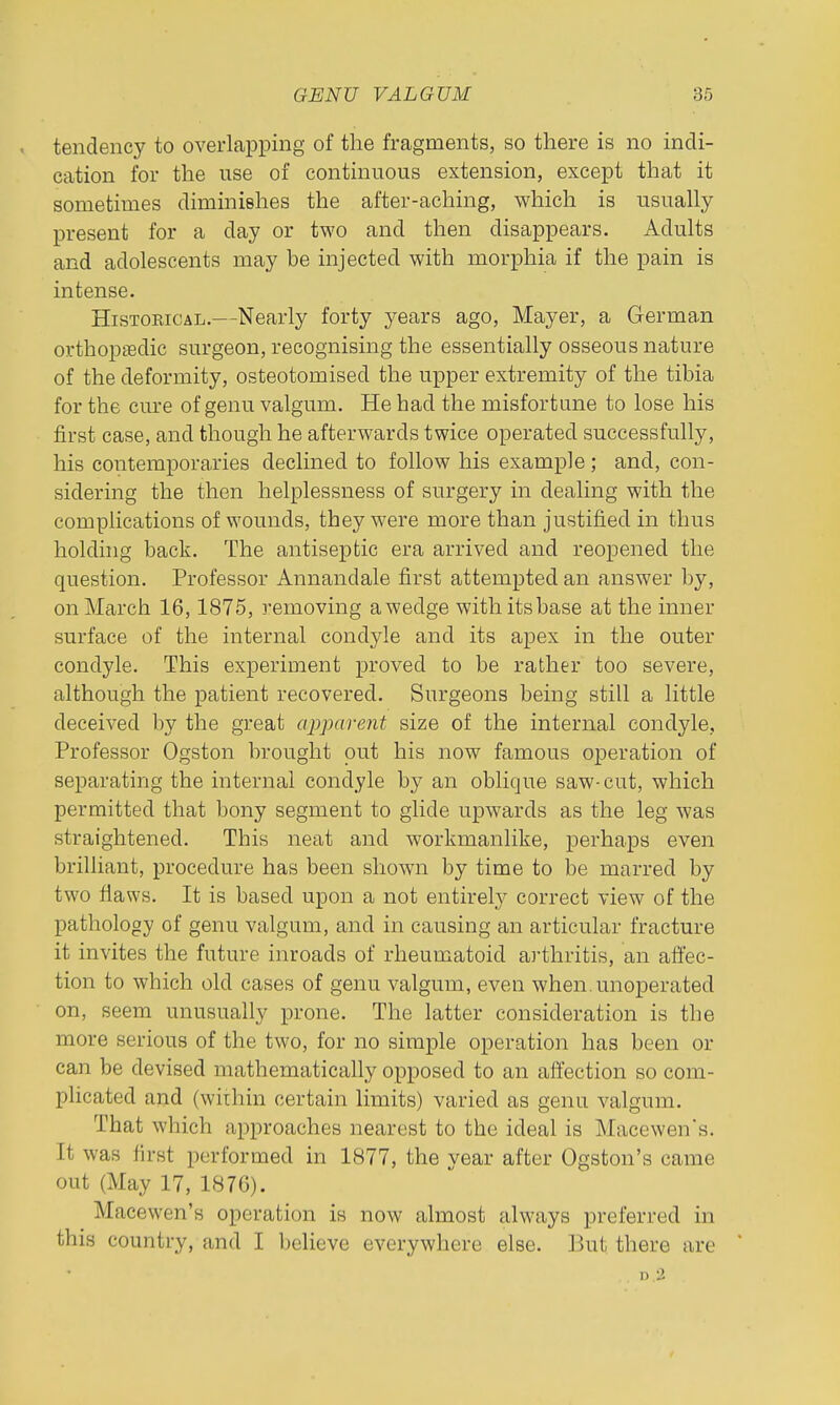 tendency to overlapping of the fragments, so there is no indi- cation for the use of continuous extension, except that it sometimes diminishes the after-aching, which is usually present for a day or two and then disappears. Adults and adolescents may be injected with morphia if the pain is intense. Historical.—Nearly forty years ago, Mayer, a German orthopaedic surgeon, recognising the essentially osseous nature of the deformity, osteotomised the upper extremity of the tibia for the cm'e of genu valgum. He had the misfortune to lose his first case, and though he afterwards twice operated successfully, his contemporaries declined to follow his example; and, con- sidering the then helplessness of surgery in dealing with the complications of wounds, they were more than justified in thus holdhig back. The antiseptic era arrived and reopened the question. Professor Annandale first attempted an answer by, onMcirch 16,1875, removing awedge with its base at the inner surface of the internal condyle and its apex in the outer condyle. This experiment proved to be rather too severe, although the patient recovered. Surgeons being still a little deceived by the great apparent size of the internal condyle. Professor Ogston brought out his now famous operation of separating the internal condyle by an oblique saw-cut, which permitted that bony segment to glide upwards as the leg was straightened. This neat and workmanlike, perhaps even brilliant, procedure has been shown by time to be marred by two flaws. It is based upon a not entirely correct view of the pathology of genu valgum, and in causing an articular fracture it invites the future inroads of rheumatoid arthritis, an aftec- tion to which old cases of genu valgum, even when.unoperated on, seem unusually prone. The latter consideration is the more serious of the two, for no simple operation has been or can be devised mathematically opposed to an aftection so com- plicated and (wiihin certain limits) varied as genu valgum. That which approaches nearest to the ideal is Macewen's. It was first performed in 1877, the year after Ogston's came out (May 17, 1876). Macewen's operation is now almost always preferred in this country, and I believe everywhere else. But there are n 2