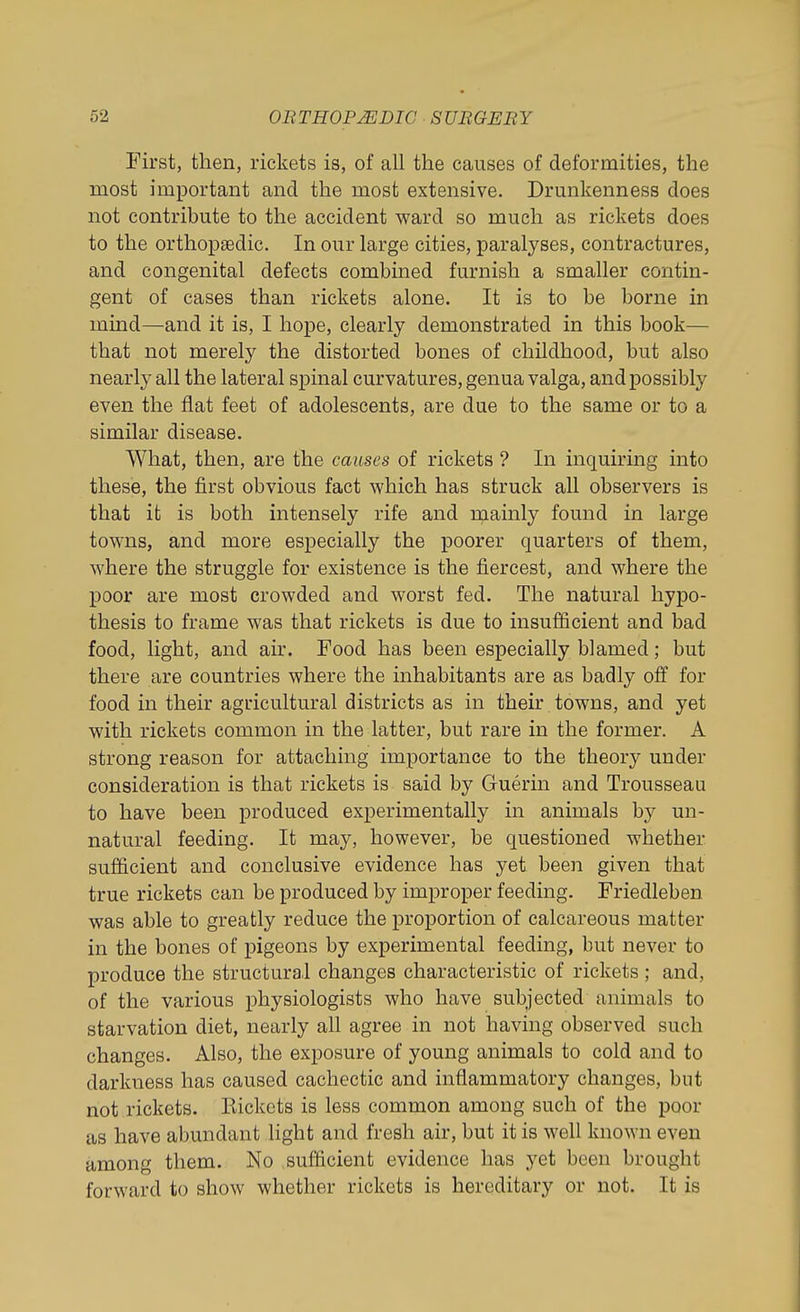 First, then, rickets is, of all the causes of deformities, the most important and the most extensive. Drunkenness does not contribute to the accident ward so much as rickets does to the orthopaedic. In our large cities, paralyses, contractures, and congenital defects combined furnish a smaller contin- gent of cases than rickets alone. It is to be borne in mind—and it is, I hope, clearly demonstrated in this book— that not merely the distorted bones of childhood, but also nearly all the lateral spinal curvatures, genua valga, and possibly even the flat feet of adolescents, are due to the same or to a similar disease. What, then, are the causes of rickets ? In inquiring into these, the first obvious fact which has struck all observers is that it is both intensely rife and n;iainly found in large towns, and more especially the poorer quarters of them, where the struggle for existence is the fiercest, and where the poor are most crowded and worst fed. The natural hypo- thesis to frame was that rickets is due to insufficient and bad food, light, and air. Food has been especially blamed; but there are countries where the inhabitants are as badly off for food in their agricultural districts as in their towns, and yet with rickets common in the latter, but rare in the former. A strong reason for attaching importance to the theory under consideration is that rickets is said by Guerin and Trousseau to have been produced experimentally in animals by un- natural feeding. It may, however, be questioned whether sufficient and conclusive evidence has yet been given that true rickets can be produced by improper feeding. Friedleben was able to greatly reduce the proportion of calcareous matter in the bones of pigeons by experimental feeding, but never to produce the structural changes characteristic of rickets; and, of the various physiologists who have subjected animals to starvation diet, nearly all agree in not having observed such changes. Also, the exposure of young animals to cold and to darkness has caused cachectic and inflammatory changes, bnt not rickets. Eickcts is less common among such of the poor as have abundant light and fresh air, but it is well known even among them. No sufficient evidence has yet been brought forward to show whether rickets is hereditary or not. It is
