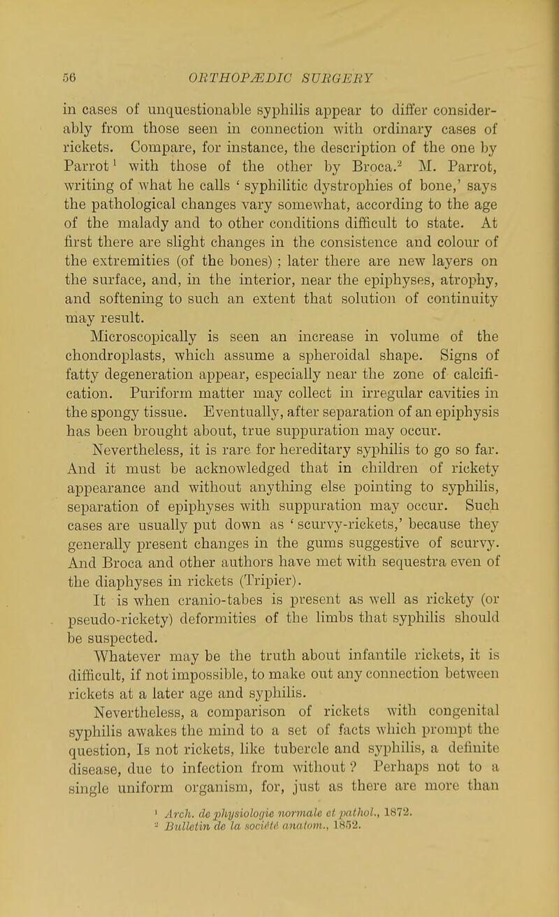 in cases of unquestionable syphilis appear to differ consider- ably from those seen in connection with ordinary cases of rickets. Compare, for instance, the description of the one by Parrot' with those of the other by Broca.'^ M. Parrot, writing of what he calls ' syphilitic dystrophies of bone,' says the pathological changes vary somewhat, according to the age of the malady and to other conditions difficult to state. At first there are slight changes in the consistence and colour of the extremities (of the bones) ; later there are new layers on the surface, and, in the interior, near the epiphyses, atrophy, and softening to such an extent that solution of continuity may result. Microscopically is seen an increase in volume of the chondroplasts, which assume a spheroidal shape. Signs of fatty degeneration appear, especially near the zone of calcifi- cation. Puriform matter may collect in irregular cavities m the spongy tissue. Eventually, after separation of an epiphysis has been brought about, true suppuration may occur. Nevertheless, it is rare for hereditary syphilis to go so far. And it must be acknowledged that in children of rickety appearance and without anything else pointing to syphilis, separation of epiphyses with suppuration may occur. Such cases are usually put down as ' scurvy-rickets,' because they generally present changes in the gums suggestive of scurvy. And Broca and other authors have met with sequestra even of the diaphyses in rickets (Tripier). It is when cranio-tabes is present as well as rickety (or pseudo-rickety) deformities of the limbs that syphilis should be suspected. Whatever may be the truth about infantile rickets, it is difficult, if not impossible, to make out any connection between rickets at a later age and syphilis. Nevertheless, a comparison of rickets with congenital syphilis awakes the mind to a set of facts which prompt the question, Is not rickets, like tubercle and syphilis, a definite disease, due to infection from without ? Perhaps not to a single uniform organism, for, just as there are more than ' Arch, de physiologie normale etpathol., 1872. - Bulletin de la socidtd anatom., 18!i2.