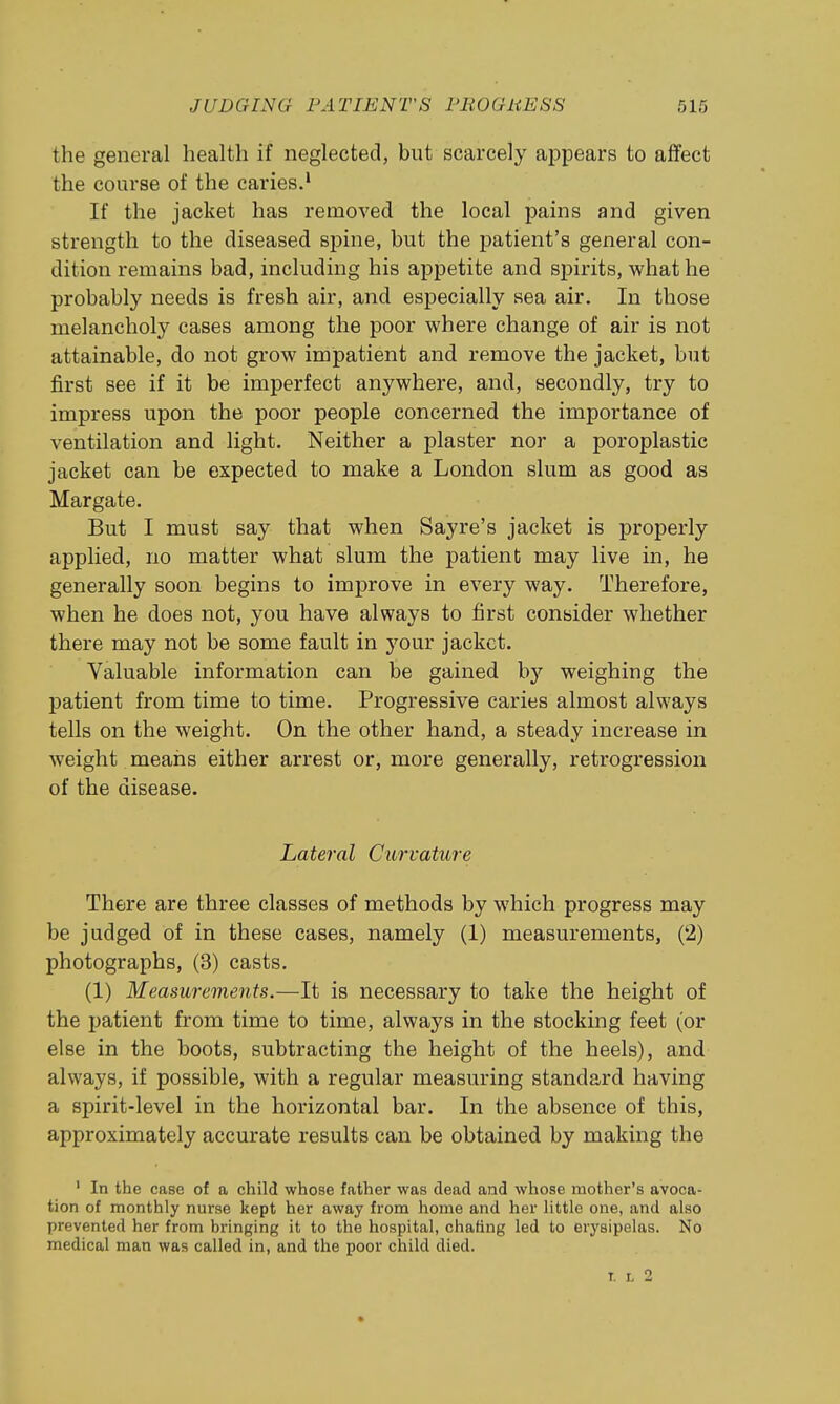 the general health if neglected, but scarcely appears to affect the course of the caries.' If the jacket has removed the local pains and given strength to the diseased spine, but the patient's general con- dition remains bad, including his appetite and spirits, what he probably needs is fresh air, and especially sea air. In those melancholy cases among the poor where change of air is not attainable, do not grow impatient and remove the jacket, but first see if it be imperfect anywhere, and, secondly, try to impress upon the poor people concerned the importance of ventilation and light. Neither a plaster nor a poroplastic jacket can be expected to make a London slum as good as Margate. But I must say that when Say re's jacket is properly applied, no matter what slum the patient may live in, he generally soon begins to improve in every way. Therefore, when he does not, you have always to first consider whether there may not be some fault in your jacket. Valuable information can be gained b}'' weighing the patient from time to time. Progressive caries almost always tells on the weight. On the other hand, a steady increase in weight meaiis either arrest or, more generally, retrogression of the disease. Lateral Curvature There are three classes of methods by which progress may be judged of in these cases, namely (1) measurements, (2) photographs, (3) casts. (1) Measurements.—It is necessary to take the height of the patient from time to time, always in the stocking feet (or else in the boots, subtracting the height of the heels), and always, if possible, with a regular measuring standard having a spirit-level in the horizontal bar. In the absence of this, approximately accurate results can be obtained by making the ' In the case of a child whose father was dead and whose mother's avoca- tion of monthly nurse kept her away from liome and her little one, and also prevented her from bringing it to the hospital, chafing led to erysipelas. No medical man was called in, and the poor child died. T. L 2