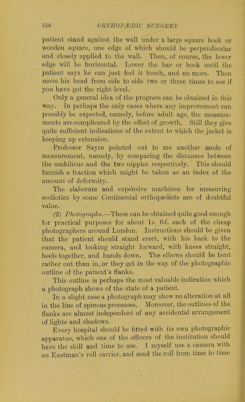patient stand against the wall under a large square book or wooden square, one edge of which should be perpendicular and closely applied to the wall. Then, of course, the lower edge will be horizontal. Lower the bar or book until the patient says he can just feel it touch, and no more. Then move his head from side to side two or three times to see if you have got the right level. Only a general idea of the progress can be obtained in this way. In perhaps the only cases where any improvement can possibly be expected, namely, before adult age, the measure- ments are complicated by the effect of growth. Still they give quite sufficient indications of the extent to which the jacket is keeping up extension. Professor Sayre pointed out to me another mode of measurement, namely, by comparing the distances between the umbilicus and the two nipples respectively. This should furnish a fraction which might be taken as an index of the amount of deformity. The elaborate and expensive machines for measuring scoliotics by some Continental orthopaedists are of doubtful value. (2) Photographs.—These can be obtained quite good enough for practical purposes for about Is. 6d. each of the cheap photographers around London. Instructions should be given that the patient should stand erect, with his back to the camera, and looking straight forward, with knees straight, heels together, and hands down. The elbows should be bent rather out than in, or they get in the way of the photographic outline of the patient's flanks. This outline is perhaps the most valuable indication which a photograph shows of the state of a patient. In a slight case a photograph may show no alteration at all in the line of spinous processes. Moreover, the outlmes of the flanks are almost independent of any accidental arrangement of lights and shadows. Every hospital should be fitted with its own photographic apparatus, which one,of the officers of the institution should have the skill and time to use. I myself use a camera with an Eastman's roll carrier, and send the roll from time to time