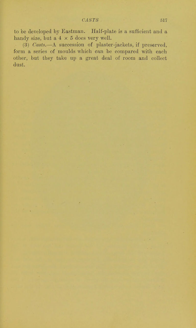 CASTS to be developed by Eastman. Half-plate is a sufficient and a handy size, but a 4 x 5 does very well. (3) Casts.—A succession of plaster-jackets, if j)reserved, form a series of moulds which can be compared with each other, but they take up a great deal of room and collect dust.