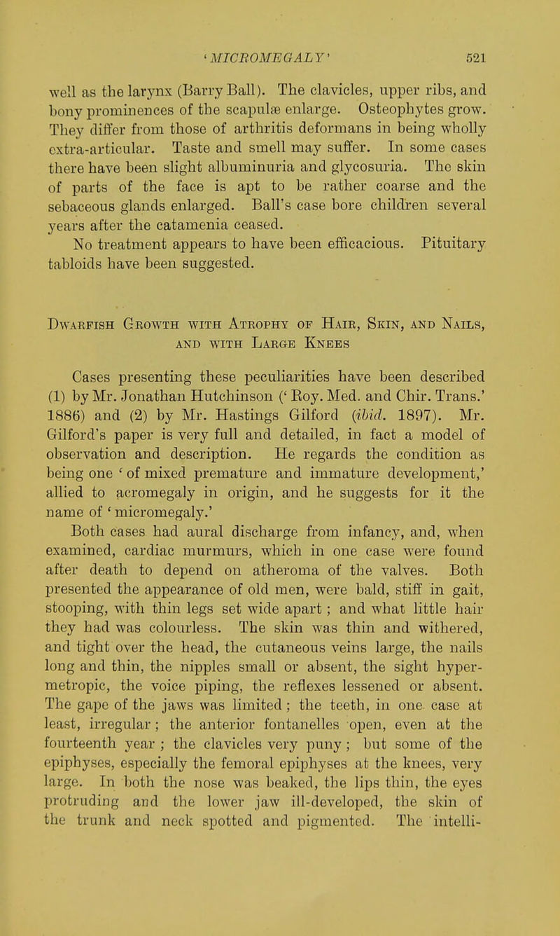 well as the larj^nx (Barry Ball). The clavicles, upper ribs, and bony prominences of the scapulae enlarge. Osteophytes grow. They differ from those of arthritis deformans in being wholly extra-articular. Taste and smell may suffer. In some cases there have been slight albuminuria and glycosuria. The skin of parts of the face is apt to be rather coarse and the sebaceous glands enlarged. Ball's case bore children several years after the catamenia ceased. No treatment appears to have been efficacious. Pituitary tabloids have been suggested. Dwarfish Growth with Atrophy of Hair, Skin, and Nails, AND with Large Knees Cases presenting these peculiarities have been described (1) by Mr. Jonathan Hutchinson (' Koy. Med. and Chir. Trans.' 1886) and (2) by Mr. Hastings Gilford {ihid. 1897). Mr. Gilford's paper is very full and detailed, in fact a model of observation and description. He regards the condition as being one ' of mixed premature and immature development,' allied to acromegaly in origin, and he suggests for it the name of * micromegaly.' Both cases had aural discharge from infancy, and, when examined, cardiac murmurs, which in one case were found after death to depend on atheroma of the valves. Both presented the appearance of old men, were bald, stiff in gait, stooping, with thin legs set wide apart; and what little hair they had was colourless. The skin was thin and withered, and tight over the head, the cutaneous veins large, the nails long and thin, the nipples small or absent, the sight hyper- metropic, the voice piping, the reflexes lessened or absent. The gape of the jaws was limited; the teeth, in one case at least, irregular; the anterior fontanelles open, even at the fourteenth year ; the clavicles very puny ; but some of the epiphyses, especially the femoral epiphyses at the knees, very large. In both the nose was beaked, the lips thin, the eyes protruding and the lower jaw ill-developed, the skin of the trunk and neck spotted and pigmented. The intelli-