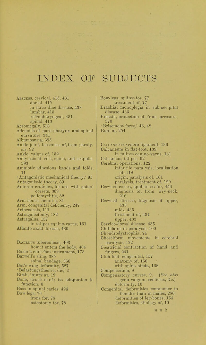 INDEX OF SUBJECTS Abscess, cervical, 415, 431 dorsal, 415 in sarco-iliac disease, 438 lumbar, 415 retropharyngeal, 431 spinal, 413 Acromegaly, 518 Adenoids of naso-pharynx and spinal curvature, 341 Albumosuria, 395 Ankle-joint, looseness of, from paraly- sis, 92 Ankle, valgus of, 152 Ankylosis of ribs, spine, and scapulte, 393 Amniotic adhesions, bands and folds, 11 ' Antagonistic mechanical theory,' 95 Antagonistic theory, 89 Anterior crutches, for use with spinal corsets, 369 poliomyelitis, 82 Arm-bones, rachitic, 81 Arm, congenital deficiency, 247 Arthrodesis, 111 Astragalectomy, 182 Astragalus, 137 in talipes equino-varus, 161 Atlanto-axial disease, 430 Bacillus tuberculosis, 403 how it enters the body, 404 Baker's club-foot instrument, 173 Barwell's sling, 385 spinal bandage, 366 Bat's-wing deformity, 527 ' Belastungstheorie, die,' 5 Birth, injury at, 12 Bone, structure of; its adaptation to function, 6 Boss in spinal caries, 424 Bow-legs, 76 ' irons for, 78 osteotomy for, 78 Bow-legs, splints for, 77 treatment of, 77 Brachial monoplegia in sub-occipital disease, 433 Breasts, protection of, from pressure, 370 ' Brisement forc6,' 46, 48 Bunion, 254 Calcaneo-scaphoid ligament, 136 Calcaneum in flat-foot, 139 in taliijes equino-varus, 161 Calcaneus, talipes, 92 Cerebral operations, 122 infantile paralysis, localisation of, 118 origin, paralysis of, 101 paralysis, treatment of, 120 Cervical caries, appliances for, 456 diagnosis of, from wry-neck, 216 Cervical disease, diagnosis of upper, 433 mid-, 435 treatment of, 434 upper, 433 Cervico-dorsal disease, 435 Chilblains in paralysis, 100 Chondrodystrophia, 74 Choreiform movements in cerebral paralysis, 122 Cicatricial contraction of hand and fingers, 241 Club-foot, congenital, 157 anatomy of, 160 with spina bifida, 168 Compensation, 8 Compensatory curves, 9. (See also genu valgum, scoliosis, &c.) deformity, 10 Congenital deformities commoner in females than in males, 280 deformities of leg-bones, 154 deformities, etiology of, 10 M M 2