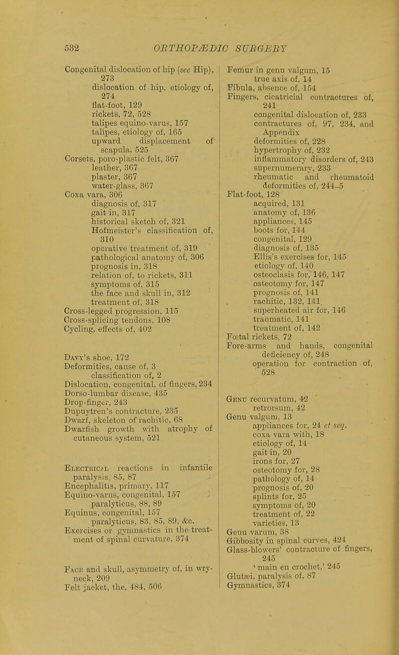 Congenital dislocation of hip {see Hip), 273 dislocation of hip, etiology of, 274 flat-foot, 129 rickets, 72, 528 talipes equino-varus, 157 talipes, etiology of, 165 upward displacement of scapula, 525 Corsets, poro-plastic felt, 367 leather, 367 plaster, 367 water-glass, 367 Coxa vara, 306 diagnosis of, 317 gait in, 317 historical sketch of, 321 Hofnieister's classification of, 310 operative treatment of, 319 pathological anatomy of, 306 prognosis in, 318 relation of, to rickets, 311 symptoms of, 315 the face and skull in, 312 treatment of, 318 Cross-legged progression, 115 Cross-splicing tendons, 108 Cycling, effects of, 402 Davy's shoe, 172 Deformities, cause of, 3 classification of, 2 Dislocation, congenital, of fingers, 234 Dorso-lumbar disease, 435 Drop-finger, 243 Dupuj'tren's contracture, 235 Dwarf, skeleton of rachitic, 68 Dwarfish growth with atrophy of cutaneous system, 521 Electbic/l reactions in infantile paralysis, 85, 87 Encephalitis, primary, 117 Equino-varus, congenital, 157 paralyticus, 88, 89 Equinus, congenital, 157 paralyticus, 83, 85, 89, &c. Exercises or gymnastics in the treat- ment of spinal curvature, 374 Fack and skull, asymmetry of, in wry- neck, 209 Felt jacket, the, 484, 500 Femur in genu valgum, 16 true axis of, 14 Fibula, absence of, 154 Fingers, cicatricial contractures of, 241 congenital dislocation of, 233 contractures of, 97, 234, and Appendix deformities of, 228 hypertrophy of, 232 inflammatory disorders of, 243 supernumerary, 233 rheumatic and rheumatoid deformities of, 244-5 Flat-foot, 128 acquired, 131 anatomy of, 136 appliances, 145 boots for, 14 4 congenital, 129 diagnosis of, 135 Ellis's exercises for, 145 etiology of, 140 osteoclasis for, 146, 147 osteotomy for, 147 prognosis of, ].41 rachitic, 132,' 141. superheated air for, 146 traumatic, 141 treatment of, 142 Foetal rickets, 72 Fore-arms and hands, congenital deficiency of, 248 operation for contraction of, 528 Genu recurvatum, 42 retrorsum, 42 Genu valgum, 13 appliances for, 24 et seq. coxa vara with, 18 etiology of, 14 gait in, 20 irons for, 27 osteotomy for, 28 pathology of, 14 prognosis of, 20 splints for, 25 symptoms of, 20 treatment of, 22 varieties, 13 Genu varum, 38 Gibbosity in spinal curves, 424 Glass-blowers' contracture of fingers, 245 ' main en crochet,' 245 Glutffii, paralysis of, 87 Gymnastics, 374