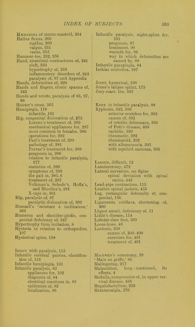 HiEitATOMA of sterno-mastoicl, 204 Hallux flexus, 260 rigidus, 260 valgus, 251 varus, 255 Hammer-toe, 252, 256 Hand, cicatricial contractures of, 241 cleft, 233 hypertrophy of, 232 inflammatory disorders of, 243 paralysis of, 87 and Appendix Hands, deformities of, 228 Hands and fingers, clonic spasms of, 245 Hands and wrists, paralysis of 85, 97, 98 Heister's cross, 365 Hemiplegia, 118 infantile, 101 Hip, congenital dislocation of, 273 Lorenz's treatment of, 299 mechanical appliances for, 287 most common in females, 280 operations for, 292 Paci's treatment of, 299 pathology of, 281 Pravaz's treatment for, 288 • prognosis in, 286 relation to infantile paralysis, 277 statistics of, 280 symptoms of, 283 the gait in, 285-6 treatment of, 287 Volkman's, Schede's, Hoffa's, and Miculicz's, 291 X-rays in, 301 Hip, paralysis of, 87 paralytic dislocation of, 302 Hossard's ' ceinture a inclinaison,' 366 Humerus and shoulder-girdle, con- genital deficiency of, 247 Hypertrophy from irritation, 8 Hysteria in relation to orthopedics, 197 Hysterical spine, 198 Idiocy with paralysis, 115 Infantile cerebral palsies, classifica- tion of, 116 Infantile hemiplegia, 101 Infantile paralysis, 82 appliances for, 102 diagnosis of, 84 electrical reactions in, 85 epidemics of, 82 localisation, 86 Infantile paralysis, night-splint for, 101 IDrognosis, 97 treatment, 98 warmth for, 98 way in which deformities are caused by, 88 Infantile paraplegia, 84 Ischias scohotica, 387 Joint, hysterical, 198 Jones's talipes splint, 173 Jury-mast, the, 503 Knee in infantile paralysis, 88 Kyphosis, 342, 389 anterior crutches for, 392 causes of, 391 of osteitis deformans, 393 of Pott's disease, 403 rachitic, 390 rheumatic, 392 rheumatoid, 392 with albumosuria, 395 with myeloid sarcoma, 395 Laboue, difficult, 12 Laminectomy, 472 Lateral curvature, see Spine spinal deviation with spinal caries, 443 Lead-pipe contracture, 115 Leather spinal jackets, 455 Leg, rectangular deformity of, con- genital, 156 Ligamenta subflava, shortening of, 400 Liquor amnii, deficiency of, 11 Little's disease, 114 Lobstef-claw foot, 269 Loose-knee, 40 Lordosis, 399 causes of, 399-400 exercises for, 401 treatment of, 401 Macewen's osteotomy, 28 ' Main en griffe,' 85 Malingering, 217 Malposition, long - continued, its eifects, 4 Medulla, compression of, in upper cer- vical disease, 433 Megalodactylism, 232 Metatarsalgia, 270