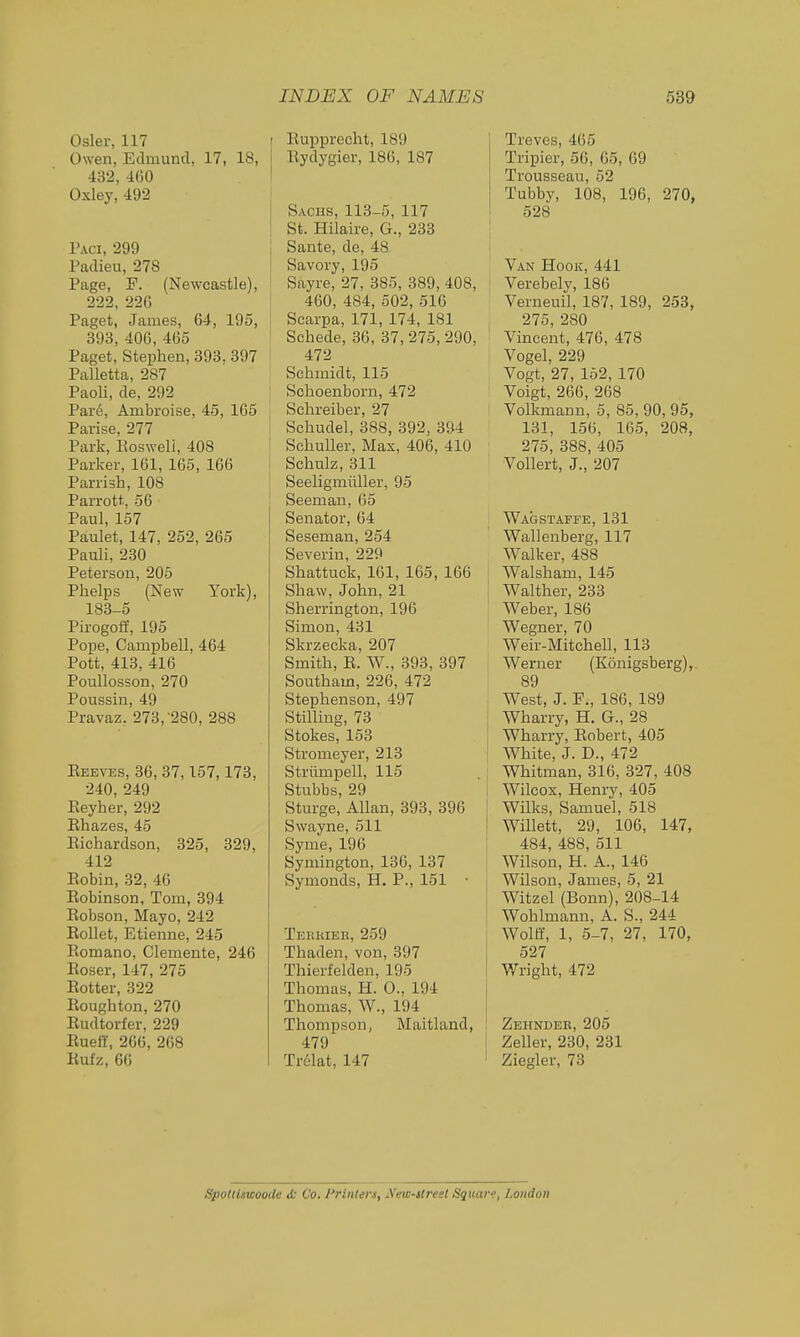 Osier, 117 Owen, Edmund, 17, 18, 432,400 Oxley, 492 Paci, 299 Padieu, 278 Page, F. (Newcastle), 222, 226 Paget, James, 64, 195, 393, 406, 465 Paget, Stephen, 393. 397 Palletta, 287 Paoli, de, 292 Pard, Ambroise, 45, 165 Parise, 277 Park, Eosweli, 408 Parker, 161, 165, 166 Parrish, 108 Parrott, 56 Paul, 157 Paulet, 147, 252, 265 Pauli, 230 Peterson, 205 Phelps (New York), 183-5 Pirogoif, 195 Pope, Campbell, 464 Pott, 413, 416 PouUosson, 270 Poussin, 49 Pravaz. 273, 280, 288 Keeves, 36, 37,157,173, 240, 249 Eeyher, 292 Ehazes, 45 Eichardson, 325, 329, 412 Eobin, 32, 46 Eobinson, Tom, 394 Eobson, Mayo, 242 Eollet, Etienne, 245 Eomano, Clemente, 246 Eoser, 147, 275 Eotter, 322 Eoughton, 270 Eudtorfer, 229 Eueff, 266, 268 Eufz, 66 1 Eupprecht, 189 i Eydygier, 186, 187 Sachs, 113-5, 117 St. Hilaire, G., 233 I Sante, de, 48 Savory, 195 Sayre, 27, 385, 389, 408, ' 460, 484, 502, 516 Scarpa, 171, 174, 181 ' Schede, 36, 37, 275, 290, ! 472 Schmidt, 115 : Schoenborn, 472 Schreiber, 27 Schudel, 388, 392, 394 Schuller. Max, 406, 410 Schulz, 311 I Seeligmiiller, 95 Seeman, 65 Senator, 64 Seseman, 254 Severin, 229 Shattuck, 161, 165, 166 j Shaw,John, 21 Sherrington, 196 Simon, 431 Skrzecka, 207 Smith, E. W., 393, 897 Southam, 226, 472 Stephenson, 497 Stilling, 73 Stokes, 153 Stromeyer, 213 Striimpell, 115 . t Stubbs, 29 I Sturge, Allan, 393, 396 Swayne, 511 Syme, 196 Symington, 136, 137 Symonds, H. P., 151 • Terkieb, 259 Thaden, von, 397 Thierfelden, 195 Thomas, H. 0., 194 Thomas, W., 194 Thompson, Maitland, 479 Trclat, 147 Treves, 465 Tripier, 56, 65, 69 Trousseau, 52 Tubby, 108, 196, 270, 528 Van Hook, 441 Verebely, 186 Verneuil, 187, 189, 253, 275, 280 Vincent, 476, 478 Vogel, 229 Vogt, 27, 152, 170 Voigt, 266, 268 Volkraann, 5, 85, 90, 95, 131, 156, 165, 208, 275, 388, 405 VoUert, J., 207 Wagstaffe, 131 Wallenberg, 117 Walker, 488 Walsham, 145 Walther, 233 Weber, 186 Wegner, 70 Weir-Mitchell, 113 Werner (Konigsberg), 89 West, J. F., 186, 189 Wharry, H. G., 28 Wharry, Eobert, 405 White, J. D., 472 Whitman, 316, 327, 408 Wilcox, Henry, 405 Wilks, Samuel, 518 Willett, 29, 106, 147, 484, 488, 511 Wilson, H. A., 146 Wilson, James, 5, 21 Witzel (Bonn), 208-14 Wohlmann, A. S., 244 Wolff, 1, 5-7, 27, 170, 527 Wright, 472 Zbhnder, 205 Zeller, 230, 231 Ziegler, 73 Spotlistcoode & Co. Printers, iVew-street Sqiuxr, London