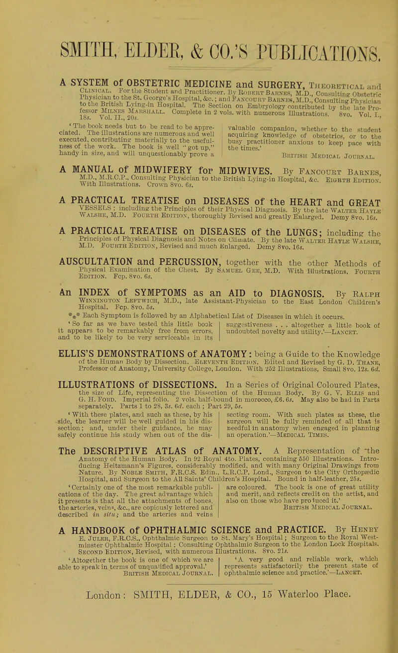 A SYSTEM of OBSTETRIC MEDICINE and SURGERY, Theoretical and CUNicAL. ForthoSUKlentardPractitioiier. liy KdiiicKT Bahnes, M.D, Consultine ObBtetric Physician to the St. George's Hospital, &c.; and Faxcouut Barnes. M.D. Consulting PhSn to the British Lying-m Hospital. The Section on Embryology contributed by the late Pro- fessor MtLNES Mailsiiall. Complete in 2 vols, with numerous Illustrations. 8vo. Vol. I. XoSc \ oil J.J.>j ' • 'Thebook needs but to be read to be appre- valuable companion, whether to the student ciated. The Illustrations are numerous and well acquiring knowledge of obstetrics, or to the executed, contributins materially to the useful- \ busy practitioner anxious to keep pace with ness of the work. The book is well •'got up, the times' handy in size, and will unquestionably prove a BniTiSH Medical Jourkal. A MANUAL of MIDWIFERY fop MIDWIVES. By Fancourt Barnes, M.D., M.R.C.P., Consulting Physician to the British Lving-in Hospital, &c. Eighth Edition- With Illustrations. Crown 8vo. 6s. A PRACTICAL TREATISE on DISEASES of the HEART and GREAT VESSELS ; mcludine the Principles of their Phy.-ical Diagnosis. By the late Walter Rkyz^k AValshe, M.D. Fourth Edition, thoroughly Revised and greatly Enlarged. Demy 8vo. Us. A PRACTICAL TREATISE on DISEASES of the LUNGS; including the Principles of Physical Diagnosis and Notes on Cliuiate. By the late W ^.lter Hayle Walshe M.D. Fourth Edition, Revised and much Enlarged. Demy 8vo. IGs. ' ' AUSCULTATION and PERCUSSION, together with the other Methods of Physical Examination of the Chest. By Samuel Geb, M.D. With Illustrations. Fourth Edition. Fcp. 8vo. Gs. An INDEX of SYMPTOMS as an AID to DIAGNOSIS. By Ealph WiNXiNGTON Leptwich, M.D., late Assistant-Physician to the East London Children's Hospital. Fcp. 8vo. 5s. Each Symptom is followed by an Alphabetical List of Diseases in which it occurs. ' So far as we have tested this little book it appears to be remarkably free from errors, and to be likely to be very serviceabl« in its suggestiveness . . . altogether a little book of undoubted novelty and utility.'—Laxcet. ELLIS'S DEMONSTRATIONS of ANATOMY: being a Guide to the Knowledge of the Human Body by Dissection. Eleventh Edition. Edited and Revised by G. D. Thajie, Professor of Anatomy, University College, London. With -252 Illustrations. Small 8vo. I2s. Gd. ILLUSTRATIONS of DISSECTIONS. In a Series of Original Coloured Plates, the size of Life, representing tbe Dissection of the Human Body. By G. V. Ellis and G.H.Ford. Imperial folio. 2 vols, half-bound in morocco, £6. Cs. May also be had in Parts separately. Parts 1 to 28, 3s. Gd. each ; Part 29, 5s. ' With these plates, and such as these, by his -side, the learner will be well guided in his dis- section ; and, under their guidance, he may safely continue his study when out of the dis- secting room. With such plates as these, the surgeon will be fully reminded of all that is needful in anatomy when engaged in planning an operation.'—Medical Times. The DESCRIPTIVE ATLAS of ANATOMY. A Representation of -the Anatomy of the Human Body. In 92 Royal 4to. Plates, containing 650 Illustrations. Intro- ducing Heitzmann's Figm-es, considerably modified, and with many Original Dra\vings from Nature. By Noble Smith, F.R.C.S. Edin., L.R.C.P. Lond., Surgeon tn the City Orthopredic Hospital, and Surgeon to the All Saints' Children's Hospital. Bound in half-leather, 25s. 'Certainly one of the most remarkable publi- cations of the day. The great advantage which it presents is that all the attachments of bones, the arteries, veina, &c.,are copiously lettered and described in situ.; and the arteries and veins are coloured. The book is one of great utility and merit, and reflects credit on the artist, and also on those who have proluced it.' British Medical Journal. HANDBOOK of OPHTHALMIC SCIENCE and PRACTICE, By Henry B. JuLER, F.R.C.S., Ophthalmic Surgeon to St. Mary's Hospital; Surgeon to the Royal West- minster Ophthalmic Hospital : Consulting Ophthalmic Surgeon to the London Lock Hospitals. Second Edition, Revised, with numerous Illustrations. 8vo. 21*. 'Altogether the book is one of winch we are able to speak in terms of unqualified approval.' British Medical Journal. A very good and reliable work, which represents satisfactorily the present state of ophthalmic science and practice.'—Lancet.