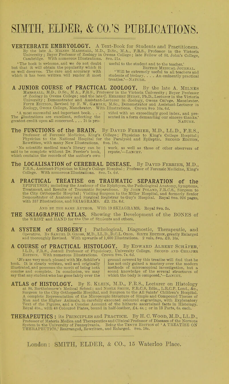 VERTEBRATE EMBRYOLOGY. A Text-Book for Students and Practitioners. By tlie late A. :iliLNi'.s Marshall, M.D., D.Sc, M.A., P.E.S., Professor in the Victoria Univei-sity ; Beyer Professor of Zoology in Oweua College ; late Follow of St. Jobn's College Cambridge. With mimorous Illustrations. 8vo. 21s. ' useful to the student and to the teacher.' Britlsh Medical Journal. 'Will be extremely useful to all teachers and students of biology. ... An eminently practical treatise.'—Nature. ' The book is wplcome. and we do not doubt but that it will obtain the popnlarity which it so well deserve.-'. The care and accuracy with which it has been written will render it most A JUNIOR COURSE of PRACTICAL ZOOLOGY. By the late A. Milnes aiAKSHALL. M.D., D.Sc, M A., P.R.S , Professor in the Victoria University ; Beyer Professor of Zoology in Owens College; and the late C. Herbert Hurst, Ph.D., Lecturer in the Victoria University ; Demonstrator and Assistant-Lecturer in Zoology, Owens Col'ege. Manchester. Fifth Edition, Revised by P. W. Gamble, M.Sc, Demonstrator and Assistant-Lecturer iu Zoology, Owens College, Manchester. With Illustrations. Crown 8vo, 10s. 6d. 'A most successful and important book. . . . The illustrations are excellent, reflecting the greatest credit upon all concerned.... It is pro- vided with an exceedingly good index, and pre- sented in a form demanding our sincere thanks.' Nature. The FUNCTIONS of the BRAIN. By David Feretee, M.D., LL.D., F.E.S., Professor of Forensic Medicine, King's College; Physician to King's College Hospital; Physician to the National Hospital for the Paralysed and Epileptic. Second EDlTiON, Rewritten, with many New Illustrations. 8vo. 18^. 'No scientific medical man's library can be said to be complete without Dr. Ferrier's book, which contains the records of the author's own work, as well as those of other observers of repute.'—Lancet. The LOCALISATION of CEREBRAL DISEASE. By David Feeeiee, M.D., F.E.S., Assistant-Physician to King's College Hospital; Professor of Forensic Medicine, King's College. With numerous Illustrations. 8vo.7s.64. A PRACTICAL TREATISE on TRAUMATIC SEPARATION of the EPIPHYSES; including the Anatomy of the Epiphyses, the Pathological Anatom}', Symptoms, Treatment, and Results of Traumatic Separations. By .John Poland, F.R.C.S., Surgeon to the City Orthopedic Hospital; Visiting Surgeon to the Miller Hospital, and formerly Senior Demonstrator of Anatomv and Surgical Registrar to Guy's Hospital. Royal 8vo. 926 pages, ■with 337 Illustrations, and SKIAGRAMS. £2. 12s. ed. And by the same Author. With 19 SKIAGRAMS. Royal 8vo. 5s. THE SKIAGRAPHIC ATLAS. Showing the Development of the BONES of the WRIST and HAND for the Use of Rtuiients and others. A SYSTEM of SURGERY : Pathological, Diagnostic, Therapeutic, and Operative. By Sajiuel D. Gross, M.D., LL.D., D.C.L. Oxon. Sixth Edition, greatly Enlarged and thoroughly Revised. With upwards of 1,600 Illustrations. 2 vols. 8vo. £3. 10s. A COURSE of PRACTICAL HISTOLOGY. By Edward Albert Schapee, T.L.D., F.R.S., Jodrell Professor of Physioloey, University College. Second and Cheaper Euition. With numerous Illustrations. Crown 8vo. 7s. 6d. ' JVe are very much pleased with Mr. Schiifer's book. It is clearly written, well and originally illustrated, and po?<?esses the merit of being both concise and complete. In conclusion, we may say that any student who has gone fairly over the ground covered by this treatise will find that he has not only gained a mastery over the modern methods of microscopical investigation, but a sound knowledge of the several structures of which the body is composed.'—Lancet. ATLAS of HISTOLOGY. By E. Klein, M.D., F.E.S., Lecturer on Histology at St. Bartholomew's Medical School; and Noble Smith, F.R.C.S. Edin., L.R.C.P. Lond., &c., Surgeon to the City Orthopa2dic Hospital, and Surgeon to the All Paints' Children's Hospital. A complete Representation of the Microscopic Structure of Simple and Compound Tissues of Man and the Higher Animals, in carefully executed coloured engravings, with Explanatory Text of the Figures, and a Concise Account of the hitherto ascertained facts in Histology. Royal -tto.. with 48 Coloured Plates, bound in half-leather, £4. 4,s.; or in 13 Parts, ds. each. THERAPEUTICS : its Principles and Peactice. By H. C. Wood, M.D., LL.D., Professor of Materia Medica and Therapeutics and Clinical Professor of Diseases of the Nervona System in the University of Pennsylvania. Being the Tbntii Edition of ' A TREATISE ON THERAPEUTICS,* Rearranged, Rewritten, and Enlarged. 8vo. 18.!.