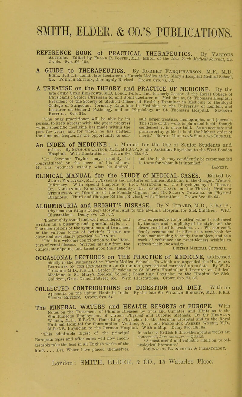 REFERENCE BOOK of PRACTICAL THERAPEUTICS. By Vahious AuTHOits. Edited by Frank P. Foster, M.D., Editor o£ the New York Medical Journal &c 2 vols. 8vo. £2. 10s. ' A GUIDE to THERAPEUTICS. By Robeet Farquhabson, M.P., M.D. Bdin.. F.E.C.P. Lend., late Lecturer on Mnteria Medica at St. Mary's Hospital Medical School &c. Fourth Edition, thoroughly Revised. Orowu 8vo. Is. 6d. ' A TREATISE on the THEORY and PRACTICE OF MEDICINE. By the late John Sybb, Bristowe, M.D. Loud., Fellow nnd formerly Censor of the Royal College of Physicians ; Senior Physician to, and Joint-Lecturer on Medicine at, St. Thomas's Hospital; President of the Society of Medical Officers of Health ; Examiner in Medicine to the Royai College of Surgeons; formerly Examiner in Medicine to the University of London, and Lecturer on General Pathology and on Physiology at St. Thomas's Hospital. Seventh Edition. 8vo. 21s. ' The busy practitioner will be able by its suit larger treatises, nionograpbs, and journals, perusal to keep abreast with the gi-eat progress The style of the v%-ork is plain and lucid : though whicli scientific medicine has made within the condensed, it is never Imld. As an accurate and past few years, and for which he has neither praiseworthy guide it is of the highest order of the time nor frequently the opportunity to con- merit.'—Boston Medical & Surgical Journal. An INDEX of MEDICINE : a Manual for the Use of Senior Students and others. By Seymour Taylor, M.D>, M.R.C.P., Senior Assistant-Physician to the West London Hospital. With Illustrations. Crown 8vo. 12*. Gd. ' Dr. Seymour Taylor may certainly be I and the book may confidently be recommended congratulated on the success of his labours. I to those for whom it is intended.' He has produced exactly what he desired, | Lancet. CLINICAL MANUAL foP the STUDY of MEDICAL CASES. Edited by Jajies Finlatson, M.D., Physician and Lecturer on CUnical Medicine in the Glasgow Western Infirmary. With Special Chapters by Prof. Gairdner on the Physiognomy of Disease; Dr. Alexander Robertson on Insanity: Dr. Joseph Coats on the Throat; Professor Stephenson on Disorders o£ the Female Organs; and Dr. Samson Gemmell on Physical Diagnosis. Third and Cheaper Edition, Revised, with Illustrations. Crown 8vo. 8s. Sd.' ALBUMINURIA and BRIGHT'S DISEASE. By N. Tiraed, M.D., F.R.C.P., fhysiciau to King's UoUega Hospual, and to the Jiveliua Hospital for Sick Children. With Illustrations. Demy 8vo. 12s. 6d. ' Thoroughly sound and well considered, and written in a pleasing and graceful style. . . The descriptions of the symptoms and treatment of the various forms of Bright's Disease are clear and essentially practical.'—Lancet. ' This is a welcome contribution to the litera- ture of renal disease. Written mainly from the clinical standpoint, and based upon the author's OCCASIONAL LECTURES on THE PRACTICE of MEDICINE, addressed chiefly to the Students of bt. Mary's Medical School. To which are appended the Harveian Lectukks on the Rheumatism op Cbildhood, revised and corrected up to date. By W. B. Chbadlb, M.D., F.R.C.P., Senior Physician to St. Mary's Hospital, and Lecturer on Clinical Medicine in St. Mary's Medical School; Consulting Physician to the Hospital for Sick Children, Great Ormond Street, &c. With Illustrations. Crown 8vo. 7s. Gd. COLLECTED CONTRIBUTIONS on DIGESTION and DIET. With an Appendix on the Opium Habit in India. By the late Sir William EoBEBTf, M.D., F.R.S. Second Edition. Crown 8vo. 5s. The MINERAL WATERS and HEALTH RESORTS of EUROPE. With Notes on the Treatment of Chronic Diseases by Spas and Climates, and Hints as to the Simultaneous Employment of various Physical and Dietetic Methods. By Sir Hermann Weber, M.D., F.R.C.P., Consulting Physician to the German Hospital and to the Royal National Hospital for Consumption, Ventnor, &o.; and Fredijhick Parkes Weber, M.D., M.R.C.P., Physician to the German Hospital. With a Map. Demy 8vo. 10s. Gd. 'This admirable digest of the principal in so far as British Balueo-therapeutic works arc 1 „ ,„;ii ii.^ni-, concerned, hors concotirs.'—Queen. European Spas and atter-cures will now mcon- , ^ ^^^^^^^^ ^^^^ valuable addition to bal- testably take the lead in all English works of the neological literature.' kind. . . . Drs. Weber have placed themselves, I Journal op Balneology & Climatology. own experience, its practical value is enhanced by the ease and simplicity of its style, and the clearness of its illustrations. . . . We can confi- dently recommend it alike as a text-book for those commencing to studj'' the subject, and as a work of reference for practitioners wishful to refresh their koowledge.' British Medical Journal.