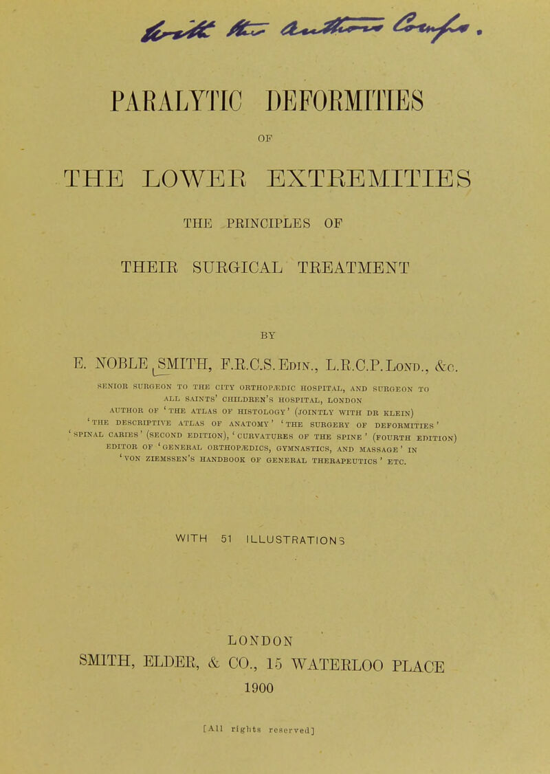 OF THE LOWBE BXTEBMITIBS THE PRINCIPLES OF THEIR SURGICAL TREATMENT BY E. NOBLEjSMITH, F.R.C.S.Edin., L.R.C.P.Lond., &c. SENIOR SURGEON TO THE CITY OHTHOP/EDIC HOSPITAL, AND SURGEON TO ALL saints' children's HOSPITAL, LONDON AUTHOR OF 'the ATLAS OF HISTOLOGY' (JOINTLY WITH DR KLEIN) ' THE DESCRIPTIVE ATLAS OF ANATOMY ' ' THE SURGERY OF DEFORMITIES ' ' SPINAL CARIES ' (SECOND EDITION), ' CURVATURES OF THE SPINE ' (FOURTH EDITION) EDITOR OF 'general 0RTH0P;EDICS, gymnastics, AND MASSAGE' IN 'voN ziemssen's handbook of general therapeutics' etc. WITH 51 ILLUSTRATIONS LONDON SMITH, ELDER, & CO., 15 WATERLOO PLACE 1900 [All rights reserved]