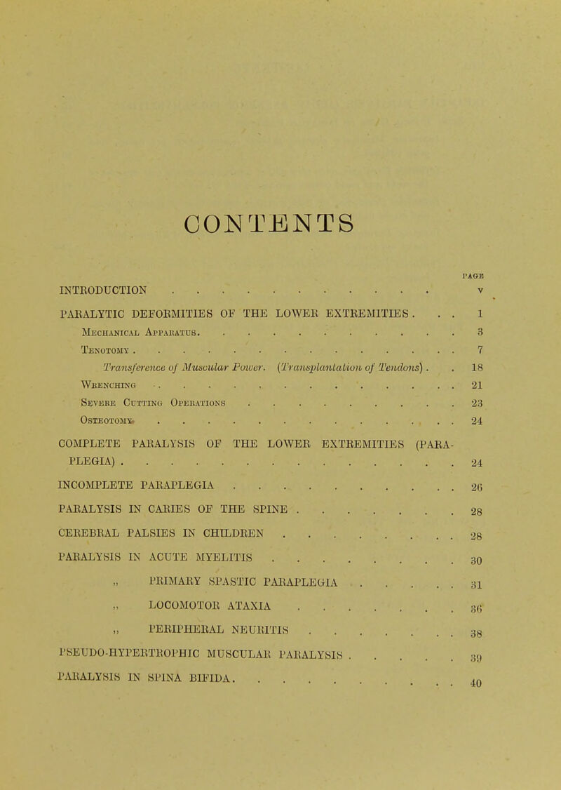 CONTENTS PAOB INTRODUCTION v PARALYTIC DEFORMITIES OF THE LOWER EXTREMITIES ... 1 Mechanical Apparatus 3 Tenotomy 7 Transference of Munetilar Ptnver. (TraiLsplanLatiuii of Tendons). . 18 whenching - . . . . . . . . . . . . . 21 Sevebe Cutting Opeeations 23 osteotoms. 24 COMPLETE PARALYSIS OF THE LOWER EXTREMITIES (PARA- PLEGIA) 24 INCOMPLETE PARAPLEGIA 26 PARALYSIS IN CARIES OF THE SPINE 28 CEREBRAL PALSIES IN CHILDREN 28 PARALYSIS IN ACUTE MYELITIS 30 PRIMARY SPASTIC PARAPLEGIA 31 LOCOMOTOR ATAXIA 36 PERIPHERAL NEURITIS 38 PSEUDO-HYPERTROPHIC MUSCULAR PARALYSIS 3y PARALYSIS IN SPINA BIFIDA