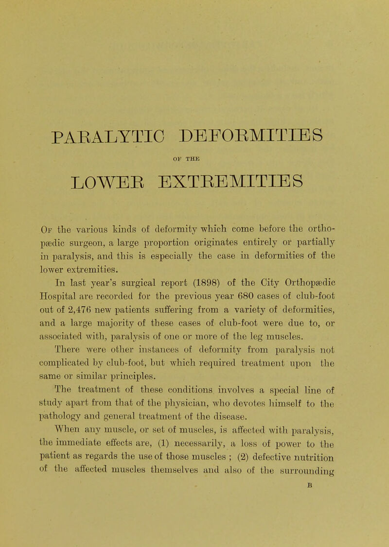 PAEALYTIO DEPOEMITIES OF THE LOWEE EXTEEMITIES Of the various kinds of deformity which come before the ortho- paedic surgeon, a large proportion originates entirely or partially in paralysis, and this is especially the case in deformities of the lower exti'emities. In last year's surgical report (1898) of the City Orthopaedic Hospital are recorded for the previous year 680 cases of club-foot out of 2,476 new patients suffering from a variety of deformities, and a large majority of these cases of club-foot were due to, or associated with, paralysis of one or more of the leg muscles. There were other instances of deformity from paralysis not complicated by club-foot, but which required treatment upon the same or similar principles. The treatment of these conditions involves a special line of study a]5art from that of the physician, who devotes himself to the pathology and general treatment of the disease. When any muscle, or set of muscles, is affected with paralysis, the immediate effects are, (1) necessarily, a loss of power to the patient as regards the use of those muscles ; (2) defective nutrition of the affected muscles themselves and also of the surrounding B