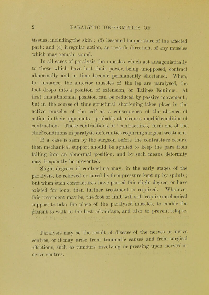 tissues, including'the skin ; (3) lessened temperature of the affected part; and (4) irregular action, as regards direction, of any muscles which may remain sound. In all cases of paralysis the muscles which act antagonistically to those which have lost their power, being unopposed, contract abnormally and in time become permanently shortened. When, for instance, the anterior muscles of the leg are paralysed, tlie foot drops into a position of extension, or Talipes Equinus. At lirst this abnormal position can be reduced by passive movement; but in the course of time structural shortening takes place in the active muscles of the calf as a consequence of the absence of action in their opponents—probably also from a morbid condition of contraction. These contractions, or ' contractures,' form one of the chief conditions in paralytic deformities requiring surgical treatment. If a case is seen by the surgeon before the contracture occurs, then mechanical support should be applied to keep the part from falling into an abnormal position, and by such means deformity may frequently be prevented. Slight degrees of contracture may, in the early stages of the paralysis, be relieved or cured by firm pressure kept up by splints ; but when such contractures have passed this slight degree, or have existed for long, then further treatment is required. Whatever this treatment may be, the foot or limb will still require mechanical support to take the place of the paralysed muscles, to enable the liatient to walk to the best advantage, and also to prevent relapse. Paralysis may be the result of disease of the nerves or nerve centres, or it may arise from traumatic causes and from surgical affections, such as tumours involving or pressing upon nerves or nerve centres.