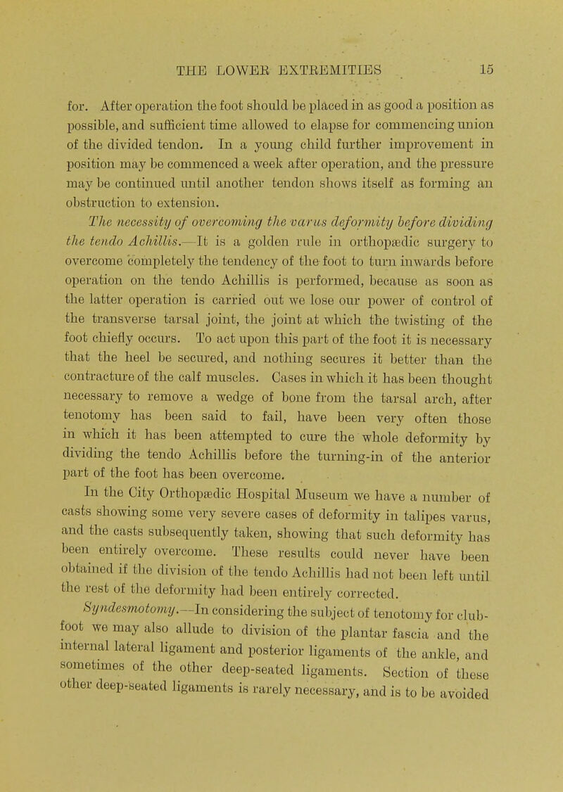 for. After operation the foot should be placed in as good a position as possible, and sufficient time allowed to elapse for commencing union of the divided tendon. In a young child further improvement in position may be commenced a week after operation, and the pressure may be continued until another tendon shows itself as forming an obstruction to extension. The necessity of overcoming the varus deformity before dividing the tendo Achillis.—It is a golden rule in orthopaedic surgery to overcome completely the tendency of the foot to turn inwards before operation on the tendo Achillis is performed, because as soon as the latter operation is carried out we lose our power of control of the transverse tarsal joint, the joint at which the twisting of the foot chiefly occurs. To act upon this part of the foot it is necessary that the heel be secured, and nothing secures it better than the contracture of the calf muscles. Cases in which it has been thought necessary to remove a wedge of bone from the tarsal arch, after tenotomy has been said to fail, have been very often those in which it has been attempted to cure the whole deformity by dividmg the tendo AchilHs before the turning-in of the anterior part of the foot has been overcome. In the City Orthoptedic Hospital Museum we have a number of casts showing some very severe cases of deformity in talipes varus, and the casts subsequently taken, showing that such deformity has been entirely overcome. These results could never have been obtained if the division of the tendo Achillis had not been left mitil the rest of the deformity had been entirely corrected. Syndesmotomy.~ln considering the subject of tenotomy for club- foot we may also allude to division of the plantar fascia and the mternal lateral ligament and posterior ligaments of the ankle and sometimes of the other deep-seated ligaments. Section of these other deep-seated ligaments is rarely necessary, and is to be avoided