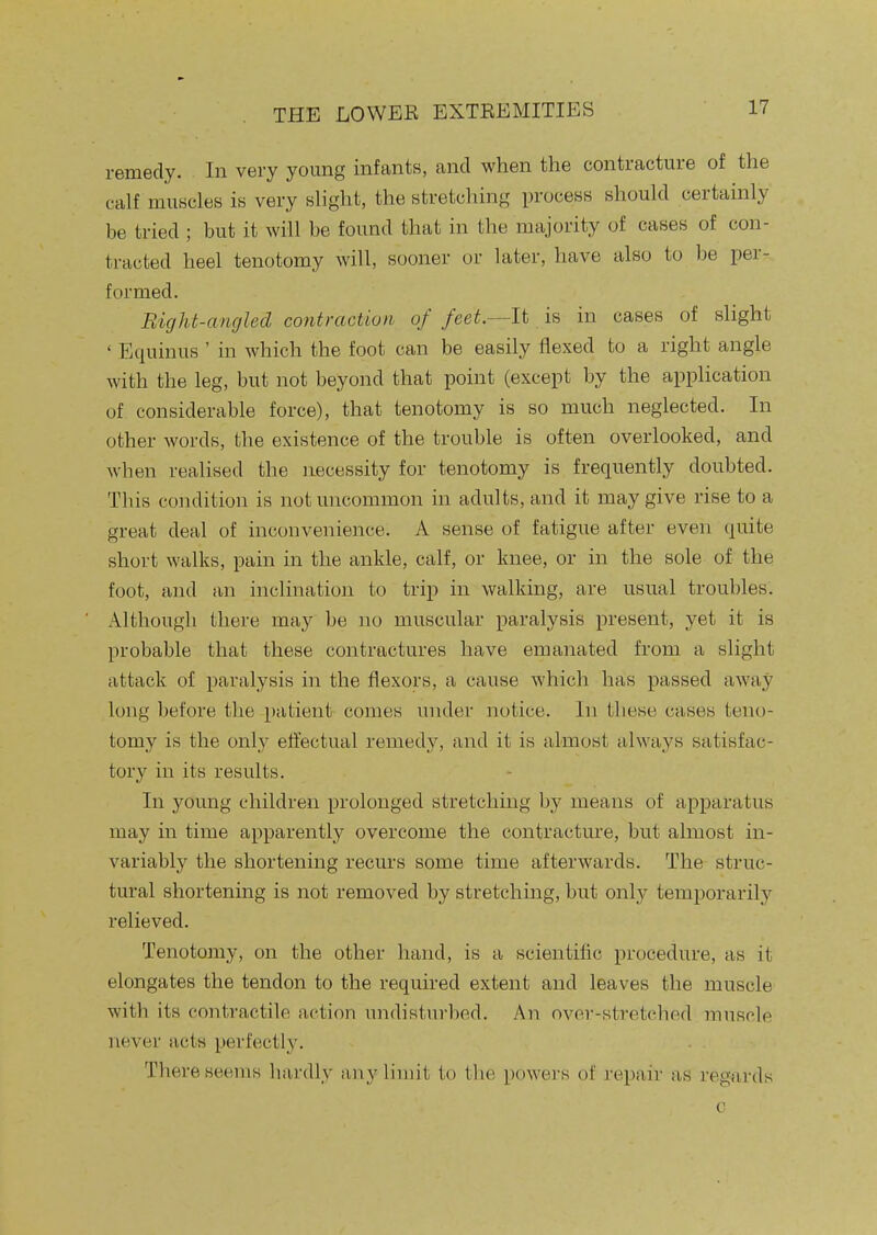 remedy. In very young infants, and when the contracture of the calf muscles is very slight, the stretching process should certainly be tried ; but it will be found that in the majority of cases of con- tracted heel tenotomy will, sooner or later, have also to be per- formed. Bight-angled contraction of feet.—It is in cases of slight ' Equinus ' in which the foot can be easily flexed to a right angle with the leg, but not beyond that point (except by the application of considerable force), that tenotomy is so much neglected. In other words, the existence of the trouble is often overlooked, and when realised the necessity for tenotomy is frequently doubted. This condition is not uncommon in adults, and it may give rise to a great deal of inconvenience. A sense of fatigue after even quite short walks, pain in the ankle, calf, or knee, or in the sole of the foot, and an inclination to trip in walking, are usual troubles. Although there may be no muscular paralysis present, yet it is probable that these contractures have emanated from a slight attack of paralysis in the flexors, a cause which has passed away long before the patient comes under notice. In these cases teno- tomy is the only effectual remedy, and it is almost always satisfac- tory in its results. In young children prolonged stretching by means of apparatus may in time apparently overcome the contracture, but almost in- variably the shortening recurs some time afterwards. The struc- tural shortening is not removed by stretching, but only temporarily relieved. Tenotomy, on the other hand, is a scientific procedure, as it elongates the tendon to the required extent and leaves the muscle with its contractile action undisturbed. An over-stretched muscle never acts perfectly. There seems hardly any limit to the powers of repair as regards