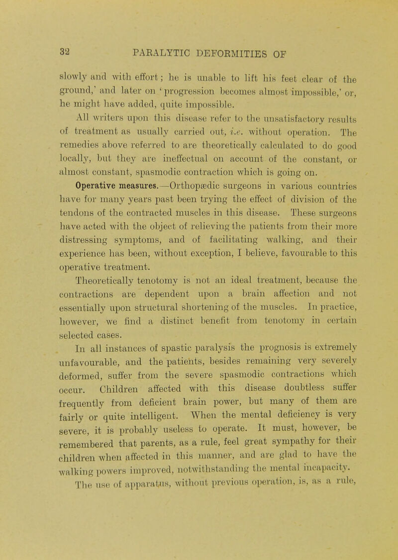 slowly find with effort; he is unable to lift his feet clear of the ground,' and later on 'progression becomes almost impossible,' or, he might have added, quite impossible. All writers upon this disease refer to the unsatisfactory i-esults of treatment as usually carried out, i.e. without operation. The remedies above referred to are theoretically calculated to do good locally, but they are ineffectual on account of the constant, or almost constant, spasmodic contraction which is going on. Operative measures.—Orthopaedic surgeons in various countries have for many years past been trying the effect of division of the tendons of the contracted muscles in this disease. These surgeons have acted with the object of relieving the patients from their more distressing symptoms, and of facilitating walking, and their experience has been, without exception, I believe, favourable to this operative treatment. Theoretically tenotomy is not an ideal treatment, because the contractions are dependent upon a brain affection and not essentially upon structural shortening of the muscles. In practice, however, we find a distinct benefit from tenotomy in certain selected cases. In all instances of spastic paralysis the prognosis is extremely unfavourable, and the patients, besides remaining very severely deformed, suffer from the severe spasmodic contractions which occur. Children affected with this disease doubtless suffer frequently from deficient brain power, but many of them are fairly or quite intelligent. When the mental deficiency is very severe, it is probably useless to operate. It must, however, be remembered that parents, as a rule, feel great sympathy for their children when affected in this manner, and are glad to have the walking powers improved, notwithstanding the mental incapacity. The use of apparatus, without previous operation, is, iis a rule,