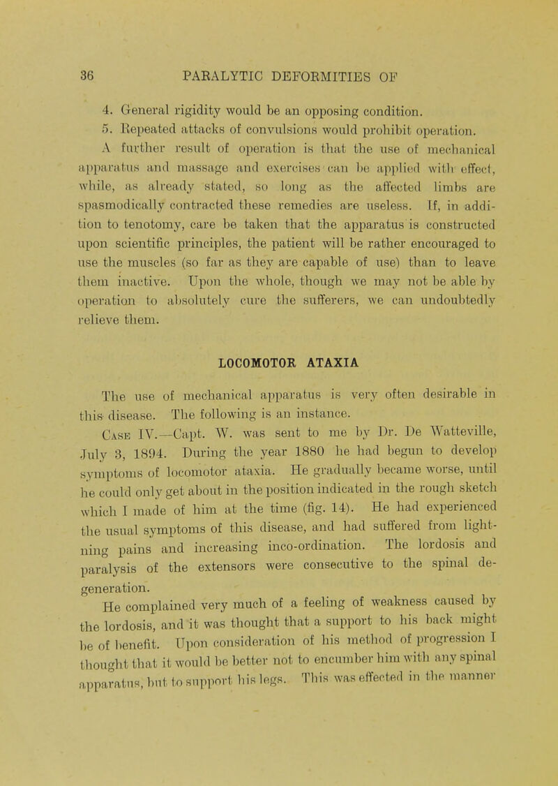 4. General rigidity would be an opposing condition. 5. Kepeated attacks of convulsions would prohibit operation. A further result of operation is that the use of mechanical apparatus and massage and exercises can l)e applied with effect, while, as already stated, so long as the affected limbs are spasmodically contracted these remedies are useless. If, in addi- tion to tenotomy, care be taken that the apparatus is constructed upon scientific principles, the patient will be rather encouraged to use the muscles (so far as they are capable of use) than to leave them inactive. Upon the whole, though we may not be able by operation to absolutely cure the sufferers, we can undoubtedly relieve them. LOCOMOTOR ATAXIA The use of mechanical apparatus is very often desirable in this- disease. The following is an instance. Case IV.—Capt. W. was sent to me by Dr. De Watteville, .July 3, 1894. During the year 1880 he had begun to develop symptoms of locomotor ataxia. He gradually became worse, until he could only get about in the position indicated in the rough sketch which I made of him at the time (fig. 14). He had experienced the usual symptoms of this disease, and had suffered from light- ning pains and increasing inco-ordination. The lordosis and paralysis of the extensors were consecutive to the spinal de- generation. He complained very much of a feeling of weakness caused by the lordosis, and it was thought that a support to his back might be of benefit. Upon consideration of his method of progression I thought that it would be better not to encumber him with any spinal apparatus, but to support his legs. This was effected in the manner