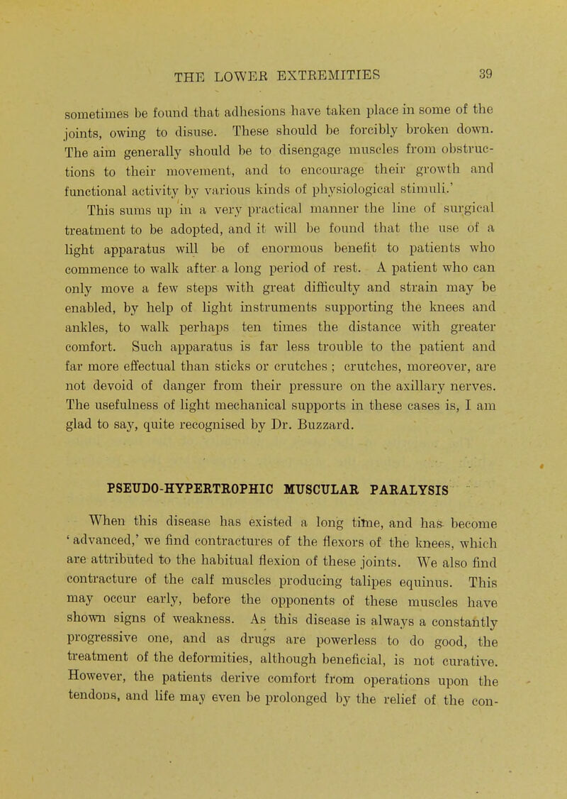 sometimes be found that adhesions have taken place in some of the joints, owing to disuse. These should be forcibly broken down. The aim generally should be to disengage muscles from obstruc- tions to their movement, and to encourage their growth and functional activity by various kinds of physiological stimuli.' This sums up in a very practical manner the line of surgical treatment to be adopted, and it will be found that the use of a light apparatus will be of enormous benefit to patients who commence to walk after a long period of rest. A patient who can only move a few steps with great difficulty and strain may be enabled, by help of light instruments supporting the knees and ankles, to walk perhaps ten times the distance with greater comfort. Such apparatus is far less trouble to the patient and far more effectual than sticks or crutches ; crutches, moreover, are not devoid of danger from their pressure on the axillary nerves. The usefulness of light mechanical supports in these cases is, I am glad to say, quite recognised by Dr. Buzzard. PSEUDO-HYPERTEOPHIC MUSCULAR PARALYSIS When this disease has existed a long time, and ha& become 'advanced,' we find contractures of the flexors of the knees, which are attributed to the habitual flexion of these joints. We also find contracture of the calf muscles producing talipes equinus. This may occur early, before the opponents of these muscles have shown signs of weakness. As this disease is always a constantly progressive one, and as drugs are powerless to do good, the treatment of the deformities, although beneficial, is not curative. However, the patients derive comfort from operations upon the tendons, and life ma.^ even be prolonged by the relief of the con-