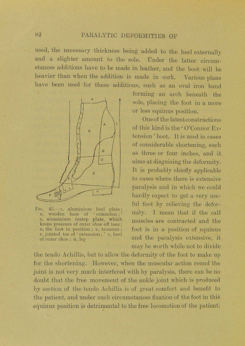 used, the necessary thickness being added to the heel externally and a slighter amount to the sole. Under the latter circum- stances additions have to be made in leather, and the boot will be heavier than when the addition is made in cork. Various plans have been used for these additions, such as an oval iron band forming an arch beneath the sole, placing the foot in a more or less equinus position. One of the latest constructions of this kind is the' O'Connor Ex'- tension ' boot. It is used in cases of considerable shortening, such as three or four inches, and it aims at disguising the deformity. It is probably chiefly applicable to cases where there is extensive paralysis and in which we could hardly expect to get a very use- ful foot by relieving the defor- mity. I mean that if the calf muscles are contracted and the foot is in a position of equinus and the paralysis extensive, it may be worth while not to divide the tendo Achillis, but to allow the deformity of the foot to make up for the shortening. However, when the muscular action round the joint is not very much interfered with by paral^^sis, there can be no doubt that the free movement of the ankle joint which is produced by section of the tendo Achillis is of great comfort and benefit to the patient, and under such circumstances fixation of the foot in this equinus position is detrimental to the free locomotion of the patient'. / D O e O 0 0; Fio. 45.—A, aluminium heel plate; J3, wooden base of ' extension;' c, aluminium instep plate, which keeps pressure of outer shoe oil toes ; 1), the foot in position ; k, trousers ; F, jointed toe of ' extension; ' o, heel of outer shoe ; h, leg