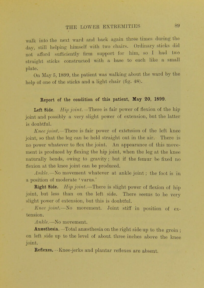 walk into the next ward and bade ap;ain three times during the day, still helping himself with two chairs. Ordinary sticks did not afford sufficiently firm support for him, so I had two straight sticks constructed with a base to each like a small plate. On May 5, 1899, the patient was walking about the ward by the help of one of the sticks and a light chair (fig. 48). Report of the condition of this patient, May 20, 1899. Left Side. Hip join t. —There is fair power of flexion of the hip joint and possibly a very slight power of extension, but the latter is doubtful. Knee joint.—There is fair power of extelision of the left knee joint, so that the leg can be held straight out in the air. There is no power whatever to flex the joint. An appearance of this move- ment is produced by flexing the hip joint, when the leg at the knee naturally bends, owing to gravity; but if the femur be fixed no flexion at the knee joint can be produced. Ankle.—movement whatever at ankle joint; the foot is in a position of moderate 'varus.' Right Side. Hip joint.—There is slight power of flexion of hip joint, but less than on the left side. There seems to be very slight power of extension, but this is doubtful. Knee joint.—No movement. Joint stift' in position of ex- tension. Ankle.—No movement. Anaesthesia. —Total anaesthesia on the right side up to the groin ; on left side up to the level of about three inches above the knee joint. Reflexes, —Knee-jerks and plantar reflexes are absent.