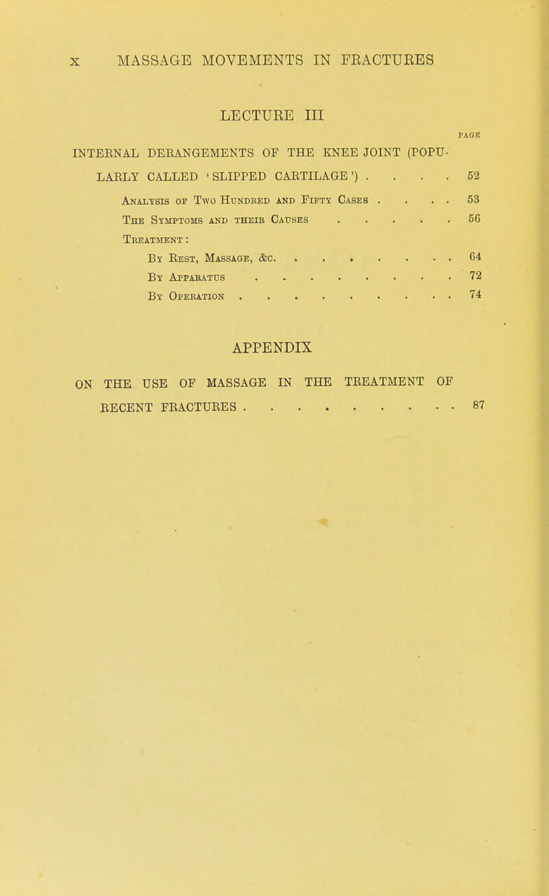 LECTUEE III PAGE INTERNAL DEEANGEMENTS OF THE KNEE JOINT (POPU- LARLY CALLED 'SLIPPED CARTILAGE') . . . . 52 Analtsis of Two Hundred and Fifty Cases . . . . 53 The Symptoms and theib Causes ..... 56 Treatment : By Rest, Massage, &c 64 By Apparatus 72 By Operation 74 APPENDIX ON THE USE OF MASSAGE IN THE TREATMENT OF RECENT FRACTURES . 87