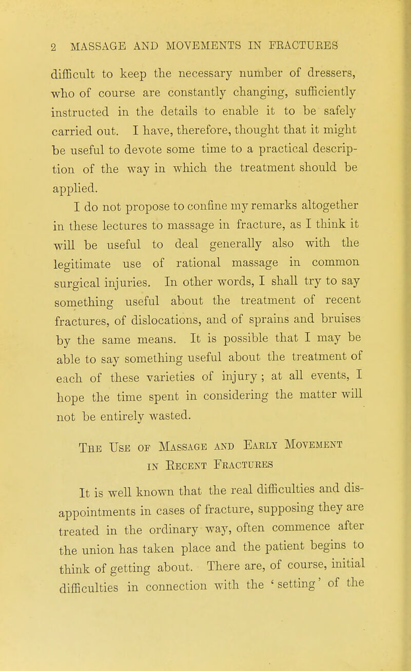 difficult to keep the necessary number of dressers, who of course are constantly changing, sufficiently instructed in the details to enable it to be safely carried out. I have, therefore, thought that it might be useful to devote some time to a practical descrip- tion of the way in which the treatment should be applied. I do not propose to confine my remarks altogether in these lectures to massage in fracture, as I think it will be useful to deal generally also with the legitimate use of rational massage in common surgical injuries. In other words, I shall try to say something useful about the treatment of recent fractures, of dislocations, and of sprains and bruises by the same means. It is possible that I may be able to say something useful about the treatment of each of these varieties of injury ; at aU events, I hope the time spent in considering the matter will not be entirely wasted. The Use of Massage and Eaely Movement IN Eecent Fractures It is well known that the real difficulties and dis- appointments in cases of fracture, supposing they are treated in the ordinary way, often commence after the union has taken place and the patient begins to think of getting about. There are, of course, initial difficulties in connection with the ' setting' of the