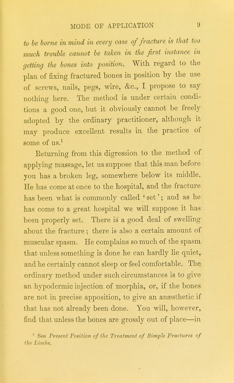 to he home in mind in every case of fracture is that too much trouhle cannot he taken in the first instance in getting the hones into position. With regard to the plan of fixing fractured bones in position by the use of screws, nails, pegs, wire, &c., I propose to say nothino- here. The method is under certain condi- tions a good one, but it obviously cannot be freely adopted by the ordinary practitioner, although it may produce excellent results in the practice of some of us.^ Eeturning from this digression to the method of applying massage, let us suppose that this man before you has a broken leg, somewhere below its middle. He has come at once to the hospital, and the fracture has been what is commonly called ' set'; and as he has come to a great hospital we will suppose it has been properly set. There is a good deal of swelling about the fracture; there is also a certain amount of muscular spasm. He complains so much of the spasm that unless something is done he can hardly lie quiet, and he certainly cannot sleep or feel comfortable. The ordinary method under such circumstances is to give an hypodermic injection of morphia, or, if the bones are not in precise apposition, to give an anassthetic if that has not already been done. You will, however, find that unless the bones are grossly out of place—in ' See Present Position of ilie Treatment of Simple Fractures of the Limbs,