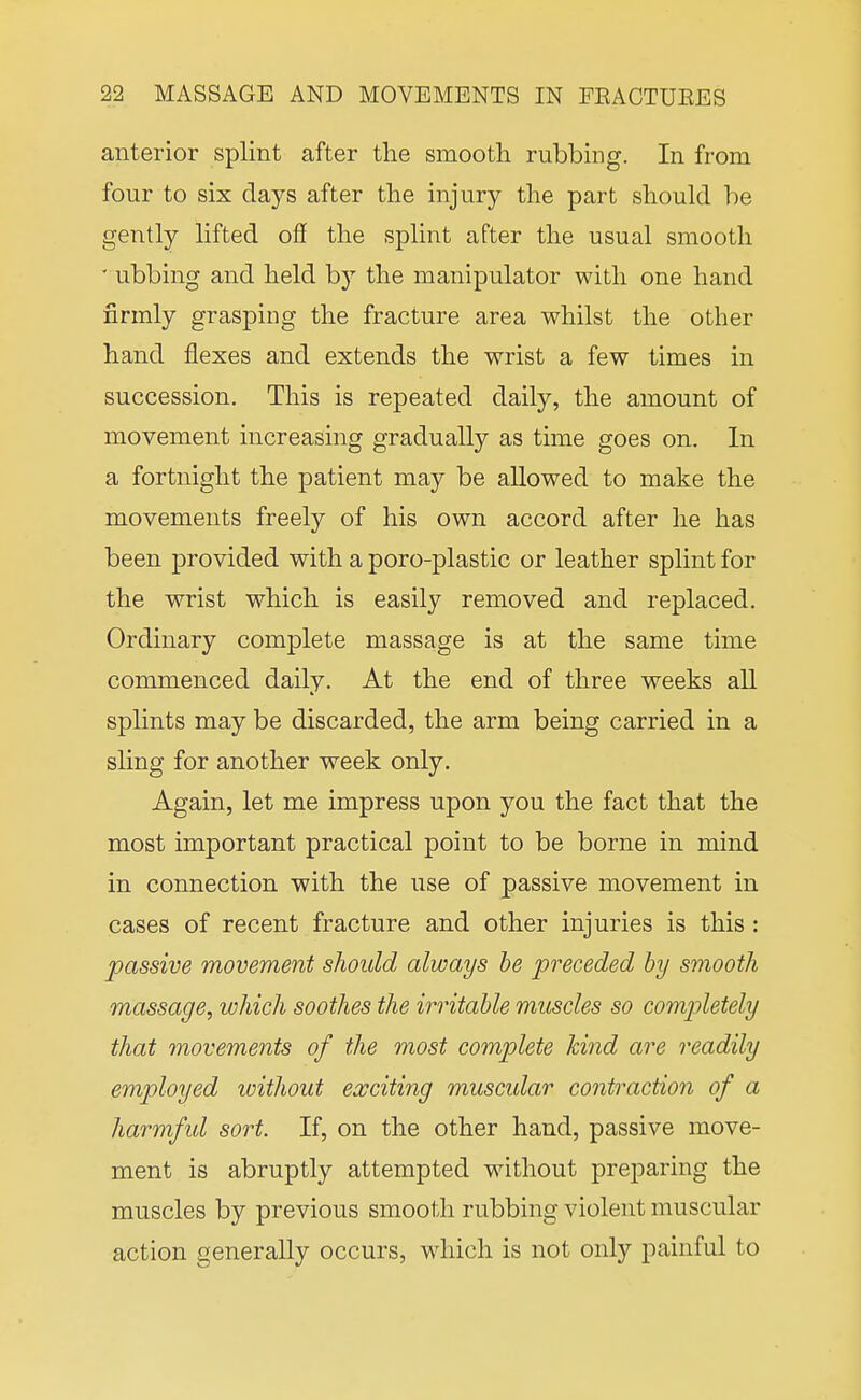 anterior splint after the smooth rubbing. In from four to six days after the injury the part should be gently lifted ofi the splint after the usual smooth • ubbing and held by the manipulator with one hand firmly grasping the fracture area whilst the other hand flexes and extends the wrist a few times in succession. This is repeated daily, the amount of movement increasing gradually as time goes on. In a fortnight the patient may be allowed to make the movements freely of his own accord after he has been provided with a poro-plastic or leather splint for the wrist which is easily removed and replaced. Ordinary complete massage is at the same time commenced daily. At the end of three weeks all splints may be discarded, the arm being carried in a sling for another week only. Again, let me impress upon you the fact that the most important practical point to be borne in mind in connection with the use of passive movement in cases of recent fracture and other injuries is this : passive movement should always he preceded by smooth massage, which soothes the irritable muscles so completely that movements of the most complete hind are readily employed without exciting muscular contraction of a harmfid sort. If, on the other hand, passive move- ment is abruptly attempted without preparing the muscles by previous smooth rubbing violent muscular action generally occurs, which is not only painful to