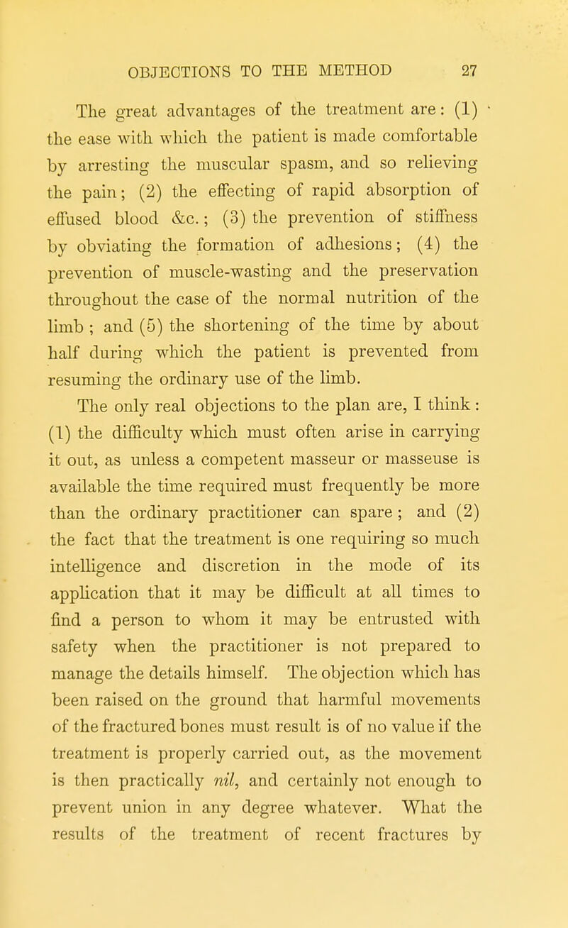 The great advantages of the treatment are: (1) • the ease with which the patient is made comfortable by arresting the muscular spasm, and so relieving the pain; (2) the effecting of rapid absorption of effused blood &c.; (3) the prevention of stiffness by obviating the formation of adhesions; (4) the prevention of muscle-wasting and the preservation throughout the case of the normal nutrition of the limb ; and (5) the shortening of the time by about half during which the patient is prevented from resuming the ordinary use of the limb. The only real objections to the plan are, I think: (1) the difficulty which must often arise in carrying it out, as unless a competent masseur or masseuse is available the time required must frequently be more than the ordinary practitioner can spare ; and (2) the fact that the treatment is one requiring so much intelligence and discretion in the mode of its application that it may be difficult at all times to find a person to whom it may be entrusted with safety when the practitioner is not prepared to manage the details himself. The objection which has been raised on the ground that harmful movements of the fractured bones must result is of no value if the treatment is properly carried out, as the movement is then practically nil, and certainly not enough to prevent union in any degree whatever. What the results of the treatment of recent fractures by